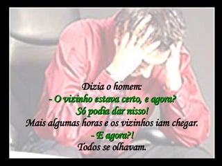 Dizia o homem:  - O vizinho estava certo, e agora?  Só podia dar nisso!  Mais algumas horas e os vizinhos iam chegar.  - E agora?!  Todos se olhavam.  