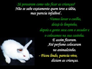 Já pensaram como vão ficar as crianças?  Não se sabe exatamente quem teve a idéia,  mas parecia infalível . Vamos lavar o coelho,  deixá-lo limpinho,  depois a gente seca com o secador e  o colocamos na sua casinha.  E assim fizeram.  Até perfume colocaram  no animalzinho.  - Ficou lindo, parecia vivo,   diziam as crianças.   
