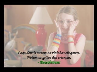 Logo depois ouvem os vizinhos chegarem.  Notam os gritos das crianças.  - Descobriram!   