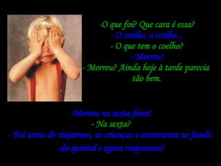 O que foi? Que cara é essa? - O coelho, o coelho... - O que tem o coelho? - Morreu! - Morreu? Ainda hoje à tarde parecia  tão bem. Morreu na sexta-feira! - Na sexta? - Foi antes de viajarmos, as crianças o enterraram no fundo  do quintal e agora reapareceu! 