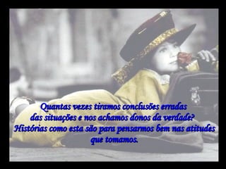 Quantas vezes tiramos conclusões erradas  das situações e nos achamos donos da verdade?   Histórias como esta são para pensarmos bem nas atitudes que tomamos. 
