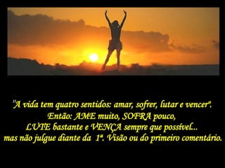 " A vida tem quatro sentidos: amar, sofrer, lutar e vencer".  Então: AME muito, SOFRA pouco,  LUTE bastante e VENÇA sempre que possível...  mas não julgue diante da  1ª. Visão ou do primeiro comentário. 