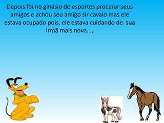 Depois foi no ginásio de esportes procurar seus
  amigos e achou seu amigo sir cavalo mas ele
estava ocupado pois, ele estava cuidando de sua
                irmã mais nova...,
 