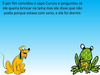 E por fim convidou o sapo Cururu e perguntou se
ele queria brincar na lama mas ele disse que não
 podia porque estava com sono, e ele foi dormir.
 