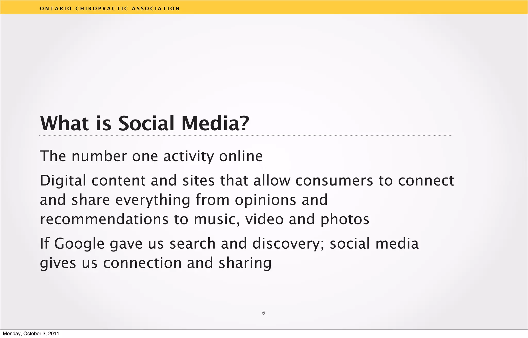 ONTARIO CHIROPRACTIC ASSOCIATION




               What is Social Media?
              The number one activity online
                                                  v
              Digital content and sites that allow consumers to connect
              and share everything from opinions and
              recommendations to music, video and photos
              If Google gave us search and discovery; social media
              gives us connection and sharing


                                                  6



Monday, October 3, 2011
 