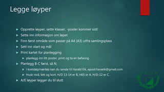 Legge løyper
 Opprette løyper, sette klasser, -poster kommer sist!
 Sette inn informasjon om løpet
 Finn først område som passer på A4 (A3) utfra samlingsplass
 Sett inn start og mål
 Print kartet for planlegging
 planlegg inn litt poster, print og ta en befaring
 Planlegg B-C først, så N,
 i kretsløp/nærløp kan du sende til Harald Eik, epost:haraeik@gmail.com
 Husk nivå, lett og kort. H/D 13-14 er B, H65 er A. H/D-12 er C.
 A/E løyper legger du til slutt
 
