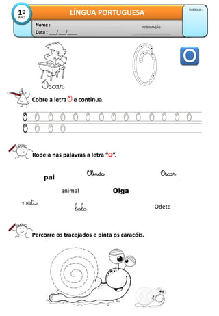 Data : ___/___/____
INFORMAÇÃO :
Nome :
LÍNGUA PORTUGUESA
RUBRICA :
1ºANO
Cobre a letra O e continua.
Óscar
Rodeia nas palavras a letra “O”.
Percorre os tracejados e pinta os caracóis.
pai
animal
bolo
Olinda
mata
Olga
Odete
Óscar
 