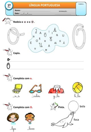 Data : ___/___/____
INFORMAÇÃO :
Nome :
LÍNGUA PORTUGUESA
RUBRICA :
1ºANO
Rodeia o o e o O .
Copia.
Completa com o.
_v_s _culos g_la b_la
Completa com O.
_lga _lavo
Pinta.
´
bola
foca
 