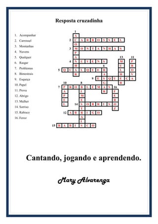 Resposta cruzadinha
1. Acompanhar
2. Carrossel
3. Montanhas
4. Nuvens
5. Qualquer
6. Rasgar
7. Problemas
8. Bimestrais
9. Esqueça
10. Papel
11. Prova
12. Abrigo
13. Mulher
14. Sorriso
15. Rabisco
16. Feroz
1
A
2 C A R R O S S E L
O
3 M O N T A N H A S
P
A 13 11
4 N U V E N S M P
H 6 U R
5 Q U A L Q U E R L O
R A H V
9 E S Q U E Ç A
10 8 G R
7 P R O B L E M A S 16
A I R F
P M E
E E R
L 14 S O R R I S O
T Z
12 A B R I G O
A
I
15 R A B I S C O
Cantando, jogando e aprendendo.
Mary Alvarenga
 