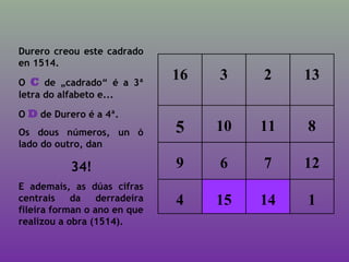 16 3 2 13
5 10 11 8
9 6 7 12
4 15 14 1
Durero creou este cadrado
en 1514.
O C de „cadrado“ é a 3ª
letra do alfabeto e...
O D de Durero é a 4ª.
Os dous números, un ó
lado do outro, dan
34!
E ademais, as dúas cifras
centrais da derradeira
fileira forman o ano en que
realizou a obra (1514).
 