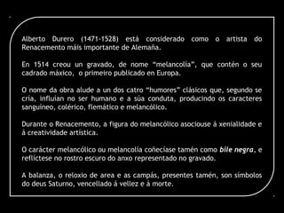 Alberto Durero (1471-1528) está considerado como o artista do
Renacemento máis importante de Alemaña.
En 1514 creou un gravado, de nome “melancolía”, que contén o seu
cadrado máxico, o primeiro publicado en Europa.
O nome da obra alude a un dos catro “humores” clásicos que, segundo se
cría, influían no ser humano e a súa conduta, producindo os caracteres
sanguíneo, colérico, flemático e melancólico.
Durante o Renacemento, a figura do melancólico asociouse á xenialidade e
á creatividade artística.
O carácter melancólico ou melancolía coñecíase tamén como bile negra, e
reflíctese no rostro escuro do anxo representado no gravado.
A balanza, o reloxio de area e as campás, presentes tamén, son símbolos
do deus Saturno, vencellado á vellez e á morte.
 