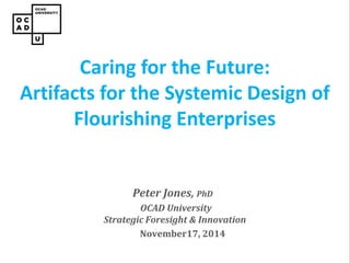 Peter Jones, PhD 
OCAD University Strategic Foresight & Innovation 
November17, 2014 
Caring for the Future: Artifacts for the Systemic Design of Flourishing Enterprises  