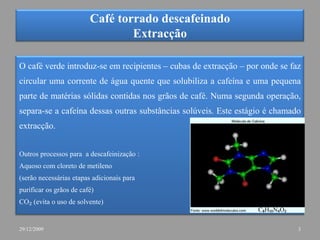 Café torrado descafeinadoExtracçãoO café verde introduz-se em recipientes – cubas de extracção – por onde se faz circular uma corrente de água quente que solubiliza a cafeína e uma pequena parte de matérias sólidas contidas nos grãos de café. Numa segunda operação, separa-se a cafeína dessas outras substâncias solúveis. Este estágio é chamado extracção. Outros processos para  a descafeinização :Aquoso com cloreto de metileno(serão necessárias etapas adicionais para purificar os grãos de café)CO₂ (evita o uso de solvente)C₈H₁₀N₄O₂329/12/2009