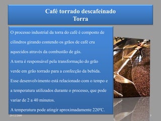 Café torrado descafeinadoTorraO processo industrial da torra do café é composto decilindros girando contendo os grãos de café cruaquecidos através da combustão de gás. A torra é responsável pela transformação do grãoverde em grão torrado para a confecção da bebida. Esse desenvolvimento está relacionado com o tempo ea temperatura utilizados durante o processo, que podevariar de 2 a 40 minutos.A temperatura pode atingir aproximadamente 220ºC. 529/12/2009