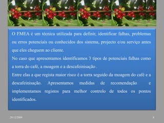 O FMEA é um técnica utilizada para definir, identificar falhas, problemas ou erros potenciais ou conhecidos dos sistema, projecto e/ou serviço antes que eles cheguem ao cliente.No caso que apresentamos identificamos 3 tipos de potenciais falhas como a torra do café, a moagem e a descafeinisação .Entre elas a que regista maior risco é a torra seguido da moagem do café e a descafeinisação. Apresentamos medidas de recomendação  e implementamos registos para melhor controlo de todos os pontos identificados.829/12/2009