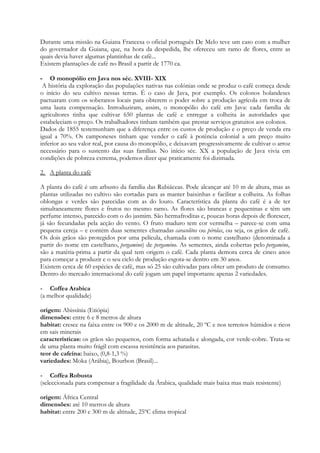 Durante uma missão na Guiana Francesa o oficial português De Melo teve um caso com a mulher
do governador da Guiana, que, na hora da despedida, lhe ofereceu um ramo de flores, entre as
quais devia haver algumas plantinhas de café...
Existem plantações de café no Brasil a partir de 1770 ca.

- O monopólio em Java nos séc. XVIII- XIX
 A história da exploração das populações nativas nas colónias onde se produz o café começa desde
o início do seu cultivo nessas terras. É o caso de Java, por exemplo. Os colonos holandeses
pactuaram com os soberanos locais para obterem o poder sobre a produção agrícola em troca de
uma lauta compensação. Introduziram, assim, o monopólio do café em Java: cada família de
agricultores tinha que cultivar 650 plantas de café e entregar a colheita às autoridades que
estabeleciam o preço. Os trabalhadores tinham também que prestar serviços gratuitos aos colonos.
Dados de 1855 testemunham que a diferença entre os custos de produção e o preço de venda era
igual a 70%. Os camponeses tinham que vender o café à potência colonial a um preço muito
inferior ao seu valor real, por causa do monopólio, e deixavam progressivamente de cultivar o arroz
necessário para o sustento das suas famílias. No início séc. XX a população de Java vivia em
condições de pobreza extrema, podemos dizer que praticamente foi dizimada.

2. A planta do café

A planta do café é um arbusto da família das Rubiáceas. Pode alcançar até 10 m de altura, mas as
plantas utilizadas no cultivo são cortadas para as manter baixinhas e facilitar a colheita. As folhas
oblongas e verdes são parecidas com as do louro. Característica da planta do café é a de ter
simultaneamente flores e frutos no mesmo ramo. As flores são brancas e pequeninas e têm um
perfume intenso, parecido com o do jasmim. São hermafroditas e, poucas horas depois de florescer,
já são fecundadas pela acção do vento. O fruto maduro tem cor vermelha – parece-se com uma
pequena cereja – e contém duas sementes chamadas caracolitos ou pérolas, ou seja, os grãos de café.
Os dois grãos são protegidos por uma película, chamada com o nome castelhano (denominada a
partir do nome em castelhano, pergamino) de pergamino. As sementes, ainda cobertas pelo pergamino,
são a matéria-prima a partir da qual tem origem o café. Cada planta demora cerca de cinco anos
para começar a produzir e o seu ciclo de produção esgota-se dentro em 30 anos.
Existem cerca de 60 espécies de café, mas só 25 são cultivadas para obter um produto de consumo.
Dentro do mercado internacional do café jogam um papel importante apenas 2 variedades.

- Coffea Arabica
(a melhor qualidade)

origem: Abissínia (Etiópia)
dimensões: entre 6 e 8 metros de altura
habitat: cresce na faixa entre os 900 e os 2000 m de altitude, 20 ºC e nos terrenos húmidos e ricos
em sais minerais
características: os grãos são pequenos, com forma achatada e alongada, cor verde-cobre. Trata-se
de uma planta muito frágil com escassa resistência aos parasitas.
teor de cafeína: baixo, (0,8-1,3 %)
variedades: Moka (Arábia), Bourbon (Brasil)...

- Coffea Robusta
(seleccionada para compensar a fragilidade da Árabica, qualidade mais baixa mas mais resistente)

origem: África Central
dimensões: até 10 metros de altura
habitat: entre 200 e 300 m de altitude, 25ºC clima tropical
 