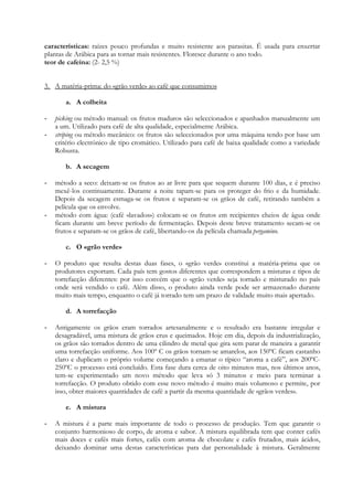 características: raízes pouco profundas e muito resistente aos parasitas. É usada para enxertar
plantas de Arábica para as tornar mais resistentes. Floresce durante o ano todo.
teor de cafeína: (2- 2,5 %)


3. A matéria-prima: do «grão verde» ao café que consumimos

       a. A colheita

-   picking ou método manual: os frutos maduros são seleccionados e apanhados manualmente um
    a um. Utilizado para café de alta qualidade, especialmente Arábica.
-   striping ou método mecânico: os frutos são seleccionados por uma máquina tendo por base um
    critério electrónico de tipo cromático. Utilizado para café de baixa qualidade como a variedade
    Robusta.

       b. A secagem

-   método a seco: deixam-se os frutos ao ar livre para que sequem durante 100 dias, e é preciso
    mexê-los continuamente. Durante a noite tapam-se para os proteger do frio e da humidade.
    Depois da secagem esmaga-se os frutos e separam-se os grãos de café, retirando também a
    película que os envolve.
-   método com água: (café «lavados») colocam-se os frutos em recipientes cheios de água onde
    ficam durante um breve período de fermentação. Depois deste breve tratamento secam-se os
    frutos e separam-se os grãos de café, libertando-os da película chamada pergamino.

       c. O «grão verde»

-   O produto que resulta destas duas fases, o «grão verde» constitui a matéria-prima que os
    produtores exportam. Cada país tem gostos diferentes que correspondem a misturas e tipos de
    torrefacção diferentes: por isso convém que o «grão verde» seja torrado e misturado no país
    onde será vendido o café. Além disso, o produto ainda verde pode ser armazenado durante
    muito mais tempo, enquanto o café já torrado tem um prazo de validade muito mais apertado.

       d. A torrefacção

-   Antigamente os grãos eram torrados artesanalmente e o resultado era bastante irregular e
    desagradável, uma mistura de grãos crus e queimados. Hoje em dia, depois da industrialização,
    os grãos são torrados dentro de uma cilindro de metal que gira sem parar de maneira a garantir
    uma torrefacção uniforme. Aos 100º C os grãos tornam-se amarelos, aos 150ºC ficam castanho
    claro e duplicam o próprio volume começando a emanar o típico “aroma a café”, aos 200ºC-
    250ºC o processo está concluído. Esta fase dura cerca de oito minutos mas, nos últimos anos,
    tem-se experimentado um novo método que leva só 3 minutos e meio para terminar a
    torrefacção. O produto obtido com esse novo método é muito mais volumoso e permite, por
    isso, obter maiores quantidades de café a partir da mesma quantidade de «grãos verdes».

       e. A mistura

-   A mistura é a parte mais importante de todo o processo de produção. Tem que garantir o
    conjunto harmonioso de corpo, de aroma e sabor. A mistura equilibrada tem que conter cafés
    mais doces e cafés mais fortes, cafés com aroma de chocolate e cafés frutados, mais ácidos,
    deixando dominar uma destas características para dar personalidade à mistura. Geralmente
 