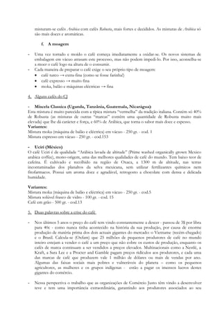 misturam-se cafés Arábica com cafés Robusta, mais fortes e decididos. As misturas de Arábica só
    são mais doces e aromáticas.

       f. A moagem

-   Uma vez torrado e moído o café começa imediatamente a oxidar-se. Os novos sistemas de
    embalagem em vácuo atrasam este processo, mas não podem impedi-lo. Por isso, aconselha-se
    a moer o café logo na altura de o consumir.
-   Cada maneira de preparar o café exige o seu próprio tipo de moagem:
     café turco → extra-fina (como se fosse farinha!)
     café expresso → muito fina
     moka, balão e máquinas eléctricas → fina

4. Alguns cafés do CJ

- Miscela Classica (Uganda, Tanzânia, Guatemala, Nicarágua):
Esta mistura é muito parecida com a típica mistura “vermelha” da tradição italiana. Contém só 40%
de Robusta (as misturas de outras “marcas” contêm uma quantidade de Robusta muito mais
elevada) que lhe dá carácter e força, e 60% de Arábica, que torna o sabor mais doce e espesso.
Variantes:
Mistura moka (máquina de balão e eléctrica) em vácuo - 250 gr. - cod. 1
Mistura expresso em vácuo - 250 gr. - cod.153

- Uciri (México)
O café Uciri é de qualidade “Arábica lavada de altitude” (Prime washed organically grown Mexico
arabica coffee), mono-origem, uma das melhores qualidades de café do mundo. Tem baixo teor de
cafeína. É cultivado e recolhido na região de Oxaca, a 1300 m de altitude, nas terras
incontaminadas dos planaltos da selva mexicana, sem utilizar fertilizantes químicos nem
fitofarmacos. Possui um aroma doce e agradável, retrogosto a chocolate com densa e delicada
humidade.

Variantes:
Mistura moka (máquina de balão e eléctrica) em vácuo - 250 gr. - cod.5
Mistura solúvel frasco de vidro - 100 gr. - cod. 15
Café em grão - 500 gr. - cod.13

5. Duas palavras sobre a crise do café

-   Nos últimos 5 anos o preço do café tem vindo constantemente a descer - passou de 3$ por libra
    para 40c - como nunca tinha acontecido na história da sua produção, por causa de enorme
    produção de matéria prima dos dois actuais gigantes do mercado: o Vietname (recém-chegado)
    e o Brasil. Calcula-se (Oxfam) que 25 milhões de pequenos produtores de café no mundo
    inteiro estejam a vender o café a um preço que não cobre os custos de produção, enquanto os
    cafés de marca continuam a ser vendidos a preços elevados. Multinacionais como a Nestlè, a
    Kraft, a Sara Lee e a Procter and Gamble pagam preços ridículos aos produtores, e cada uma
    das marcas de café que produzem vale 1 milhão de dólares ou mais de vendas por ano.
    Algumas das faixas sociais mais pobres e vulneráveis do planeta – como os pequenos
    agricultores, as mulheres e os grupos indígenas - estão a pagar os imensos lucros destes
    gigantes do comércio.

-   Nessa perspectiva o trabalho que as organizações de Comércio Justo têm vindo a desenvolver
    teve e tem uma importância extraordinária, garantindo aos produtores associados ao seu
 
