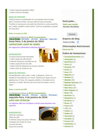 1 colher (sopa) de gengibre ralado
1 colher (chá) de manteiga

MODO DE PREPARO
Coloque todos os ingredientes em uma panela e leve ao fogo
baixo, mexendo sempre, até que solte do fundo da panela.               Você pode...
Transfira a massa para uma pedra de mármore ou outra superfície        Pedir uma receita
lisa, untada, espalhe e deixe esfriar. Corte em quadrados e guarde     Receber Novidades
em local seco.

Baixe a receita em PDF                                                        Inscrever
by Guloseimas Caseiras às 00:01 0 comentários
Ads by Google RFID R2000      UHF RFID     Bebida Café   Cadeia Café   Arquivo do blog
terça-feira, 5 de janeiro de 2010                                      Arquivo do blog
CAPPUCCINO LIGHT DE VERÃO
Um cappuccino refrescante e saboroso bem leve!
                                                                       Informações Nutricionais
                                                                       Cacau em Pó


INGREDIENTES
                                                                       Índice de Guloseimas
2 xícaras (chá) de leite desnatado                                       Acompanhamentos (21)
1 colher (sopa) de café solúvel                                          Antepasto (6)
2 colheres (sopa) de chocolate em pó                                     Aperitivos (4)
1 colher (sopa) de licor de café                                         Arroz (6)
1 colher (chá) de adoçante em pó para culinária
                                                                         Assados (79)
1 colher (chá) de canela em pó
                                                                         Aveia (1)

MODO DE PREPARO                                                          Aves (15)
No liquidificador, bata o leite, o café, o adoçante, o licor e a         Baguete (1)
metade do chocolate por um minuto. Distribua em taças e leve à           Batidas (5)
geladeira por 2 horas. Em seguida, polvilhe o chocolate em pó            Bebidas (39)
restante e a canela. Decore com uma rama de canela e sirva a             Bebidas Quentes (14)
seguir.                                                                  Biscoitos (10)
                                                                         Bolo Doce (37)
Baixe a receita em PDF
                                                                         Bolo Salgado (2)
by Guloseimas Caseiras às 00:01 0 comentários                            Bolos (38)
Ads by Google    Saca Café    RFID Inlay    Label Aire   RFID System     Bombom (1)
segunda-feira, 4 de janeiro de 2010                                      Brigadeiro (1)
CAFÉ COM CÍTRICOS                                                        Brioches (1)
Um delicioso café com conhaque e cítricos para esquentar uma             Broas (4)
noite fria!                                                              Cacau (16)
                                                                         Café (14)
                                                                         Caldas (1)
INGREDIENTES
                                                                         Caldos (8)
150ml de conhaque
                                                                         Camarão (2)
300ml de café
                                                                         Canapés (3)
8 colheres (sopa) de açúcar refinado
2 pedaços de canela em rama                                              Carnes (35)
3 cravos-da-índia                                                        Castanhas (1)
Casca de um limão                                                        Cereais (9)
 