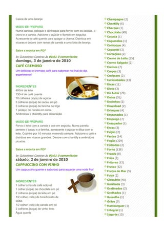 Casca de uma laranja                                              Champagne (2)
                                                                  Chantilly (6)
MODO DE PREPARO                                                   Charque (1)
Numa caneca, coloque o conhaque para ferver com as cascas, o
                                                                  Chocolate (49)
cravo e a canela. Adicione o açúcar e flambe em seguida.
                                                                  Cocada (1)
Acrescente o café quente para apagar a chama. Distribua em
                                                                  Cogumelos (1)
xícaras e decore com ramas de canela e uma fatia de laranja.
                                                                  Conhaque (4)
Baixe a receita em PDF                                            Coquetel (3)
                                                                  Correções (2)
by Guloseimas Caseiras às 00:01 0 comentários
                                                                  Creme de Leite (25)
domingo, 3 de janeiro de 2010                                     Creme Salgado (2)
CAFÉ CREMOSO                                                      Cremes (7)
Um delicioso e cremoso café para saborear no final do dia,        Crepes (3)
experimente!                                                      Croissant (2)
                                                                  Curiosidades (13)
                                                                  Dicas (11)
INGREDIENTES
                                                                  Dieta (3)
400ml de leite
150ml de café quente                                              Do Autor (29)
10 colheres (sopa) de açúcar                                      Doces (51)
5 colheres (sopa) de cacau em pó                                  Docinhos (2)
3 colheres (sopa) de farinha de trigo                             Download (2)
1 pedaço de canela em rama                                        Drinques (4)
Amêndoas e chantilly para decoração                               Empanados (1)
                                                                  Emprego (7)
MODO DE PREPARO
                                                                  Ensopados (1)
Ferva o leite com a canela e coe em seguida. Numa panela,
                                                                  Ervas (2)
peneire o cacau e a farinha, acrescente o açúcar e dilua com o
                                                                  Feijão (2)
leite. Cozinhe por 10 minutos mexendo sempre. Adicione o café e
distribua em xícaras grandes. Decore com chantilly e amêndoas     Festas (14)
picadas.                                                          Fogão (229)
                                                                  Folhados (2)
Baixe a receita em PDF                                            Forno (138)
                                                                  Frapês (8)
by Guloseimas Caseiras às 00:01 0 comentários
                                                                  Frios (6)
sábado, 2 de janeiro de 2010
                                                                  Frituras (13)
CAPPUCCINO COM VINHO
                                                                  Frutas (62)
Um cappuccino quente e saboroso para aquecer uma noite fria!
                                                                  Frutos do Mar (5)
                                                                  Fubá (3)
                                                                  Glossário (40)
INGREDIENTES
1 colher (chá) de café solúvel                                    Goiabada (3)
1 colher (sopa) de chocolate em pó                                Gratinados (2)
2 colheres (sopa) de leite em pó                                  Grelhados (1)
1/2 colher (café) de bicarbonato de                               Groselha (1)
sódio                                                             Grãos (9)
1/2 colher (café) de canela em pó                                 Hamburguer (1)
2 colheres (sopa) de vinho tinto
                                                                  Integral (1)
Água quente
                                                                  Iogurte (10)
 