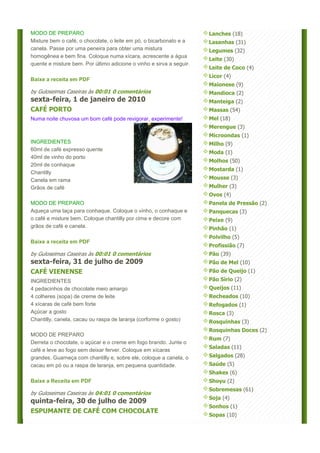 MODO DE PREPARO                                                       Lanches (18)
Misture bem o café, o chocolate, o leite em pó, o bicarbonato e a     Lasanhas (31)
canela. Passe por uma peneira para obter uma mistura                  Legumes (32)
homogênea e bem fina. Coloque numa xícara, acrescente a água
                                                                      Leite (30)
quente e misture bem. Por último adicione o vinho e sirva a seguir.
                                                                      Leite de Coco (4)
                                                                      Licor (4)
Baixe a receita em PDF
                                                                      Maionese (9)
by Guloseimas Caseiras às 00:01 0 comentários                         Mandioca (2)
sexta-feira, 1 de janeiro de 2010                                     Manteiga (2)
CAFÉ PORTO                                                            Massas (54)
Numa noite chuvosa um bom café pode revigorar, experimente!           Mel (18)
                                                                      Merengue (3)
                                                                      Microondas (1)
INGREDIENTES                                                          Milho (9)
60ml de café expresso quente
                                                                      Moda (1)
40ml de vinho do porto
                                                                      Molhos (50)
20ml de conhaque
                                                                      Mostarda (1)
Chantilly
Canela em rama                                                        Mousse (3)
Grãos de café                                                         Mulher (3)
                                                                      Ovos (4)
MODO DE PREPARO                                                       Panela de Pressão (2)
Aqueça uma taça para conhaque. Coloque o vinho, o conhaque e          Panquecas (3)
o café e misture bem. Coloque chantilly por cima e decore com         Peixe (9)
grãos de café e canela.                                               Pinhão (1)
                                                                      Polvilho (5)
Baixe a receita em PDF
                                                                      Profissião (7)
by Guloseimas Caseiras às 00:01 0 comentários                         Pão (39)
sexta-feira, 31 de julho de 2009                                      Pão de Mel (10)
CAFÉ VIENENSE                                                         Pão de Queijo (1)
INGREDIENTES                                                          Pão Sírio (2)
4 pedacinhos de chocolate meio amargo                                 Queijos (11)
4 colheres (sopa) de creme de leite                                   Recheados (10)
4 xícaras de café bem forte                                           Refogados (1)
Açúcar a gosto                                                        Rosca (3)
Chantilly, canela, cacau ou raspa de laranja (corforme o gosto)       Rosquinhas (3)
                                                                      Rosquinhas Doces (2)
MODO DE PREPARO
                                                                      Rum (7)
Derreta o chocolate, o açúcar e o creme em fogo brando. Junte o
                                                                      Saladas (11)
café e leve ao fogo sem deixar ferver. Coloque em xícaras
grandes. Guarneça com chantilly e, sobre ele, coloque a canela, o     Salgados (28)
cacau em pó ou a raspa de laranja, em pequena quantidade.             Saúde (5)
                                                                      Shakes (6)
Baixe a Receita em PDF                                                Shoyu (2)
                                                                      Sobremesas (61)
by Guloseimas Caseiras às 04:01 0 comentários
                                                                      Soja (4)
quinta-feira, 30 de julho de 2009
                                                                      Sonhos (1)
ESPUMANTE DE CAFÉ COM CHOCOLATE
                                                                      Sopas (10)
 
