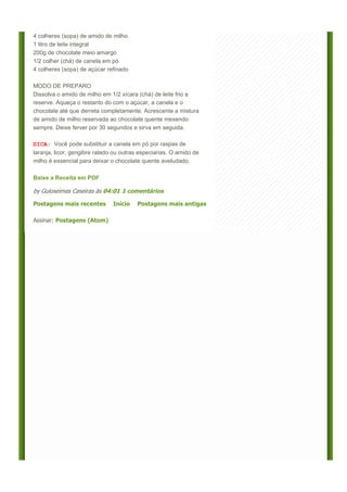 4 colheres (sopa) de amido de milho
1 litro de leite integral
200g de chocolate meio amargo
1/2 colher (chá) de canela em pó
4 colheres (sopa) de açúcar refinado

MODO DE PREPARO
Dissolva o amido de milho em 1/2 xícara (chá) de leite frio e
reserve. Aqueça o restanto do com o açúcar, a canela e o
chocolate até que derreta completamente. Acrescente a mistura
de amido de milho reservada ao chocolate quente mexendo
sempre. Deixe ferver por 30 segundos e sirva em seguida.

DICA: Você pode substituir a canela em pó por raspas de
laranja, licor, gengibre ralado ou outras especiarias. O amido de
milho é essencial para deixar o chocolate quente aveludado.

Baixe a Receita em PDF

by Guloseimas Caseiras às 04:01 1 comentários

Postagens mais recentes        Início   Postagens mais antigas

Assinar: Postagens (Atom)
 