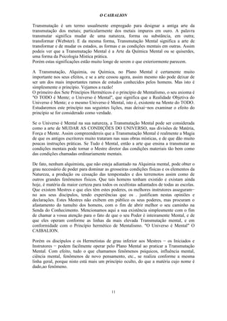 O CAIBALION

Transmutação é um termo usualmente empregado para designar a antiga arte da
transmutação dos metais; particularmente dos metais impuros em ouro. A palavra
transmutar significa mudar de uma natureza, forma ou substância, em outra;
transformar (Webster). E da mesma forma, Transmutação Mental significa a arte de
transformar e de mudar os estados, as formas e as condições mentais em outras. Assim
podeis ver que a Transmutação Mental é a Arte da Química Mental ou se quiserdes,
uma forma da Psicologia Mística prática.
Porém estas significações estão muito longe de serem o que exteriormente parecem.

A Transmutação, Alquimia, ou Química, no Plano Mental é certamente muito
importante nos seus efeitos, e se a arte cessou agora, assim mesmo não pode deixar de
ser um dos mais importantes ramos de estudos conhecidos pelos homens. Mas isto é
simplesmente o princípio. Vejamos a razão!
O primeiro dos Sete Princípios Herméticos é o princípio de Mentalísmo, o seu axioma é
"O TODO é Mente; o Universo é Mental", que significa que a Realidade Objetiva do
Universo é Mente; e o mesmo Universo é Mental, isto é, existente na Mente do TODO.
Estudaremos este princípio nas seguintes lições, mas deixai−nos examinar o efeito do
princípio se for considerado como verdade.

Se o Universo é Mental na sua natureza, a Transmutação Mental pode ser considerada
como a arte de MUDAR AS CONDIÇÕES DO UNIVERSO, nas divisões de Matéria,
Força e Mente. Assim compreendereis que a Transmutação Mental é realmente a Magia
de que os antigos escritores muito trataram nas suas obras místicas, e de que dão muito
poucas instruções práticas. Se Tudo é Mental, então a arte que ensina a transmutar as
condições mentais pode tornar o Mestre diretor das condições materiais tão bem como
das condições chamadas ordinariamente mentais.

De fato, nenhum alquimista, que não esteja adiantado na Alquimia mental, pode obter o
grau necessário de poder para dominar as grosseiras condições físicas e os elementos da
Natureza, a produção ou cessação das tempestades e dos terremotos assim como de
outros grandes fenômenos físicos. Que tais homens tenham existido e existam ainda
hoje, é matéria da maior certeza para todos os ocultistas adiantados de todas as escolas.
Que existem Mestres e que eles têm estes poderes, os melhores instrutores asseguram−
no aos seus discípulos, tendo experiências que os . justificam nestas opiniões e
declarações. Estes Mestres não exibem em público os seus poderes, mas procuram o
afastamento do tumulto dos homens, com o fim de abrir melhor o seu caminho na
Senda do Conhecimento. Mencionamos aqui a sua existência simplesmente com o fim
de chamar a vossa atenção para o fato de que o seu Poder é inteiramente Mental, e de
que eles operam conforme as linhas da mais elevada Transmutação mental, e em
conformidade com o Princípio hermético de Mentalismo. "O Universo é Mental" O
CAIBALION.

Porém os discípulos e os Hermetistas de grau inferior aos Mestres − os Iniciados e
Instrutores − podem facilmente operar pelo Plano Mental ao praticar a Transmutação
Mental. Com efeito, tudo o que chamamos fenômenos psíquicos, influência mental,
ciência mental, fenômenos de novo pensamento, etc., se realiza conforme a mesma
linha geral, porque nisto está mais um princípio oculto, do que a matéria cujo nome é
dado,ao fenômeno.




                                           11
 