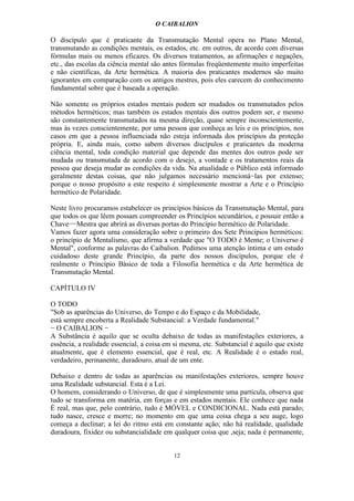 O CAIBALION

O discípulo que é praticante da Transmutação Mental opera no Plano Mental,
transmutando as condições mentais, os estados, etc. em outros, de acordo com diversas
fórmulas mais ou menos eficazes. Os diversos tratamentos, as afirmações e negações,
etc., das escolas da ciência mental são antes fórmulas freqüentemente muito imperfeitas
e não científicas, da Arte hermética. A maioria dos praticantes modernos são muito
ignorantes em comparação com os antigos mestres, pois eles carecem do conhecimento
fundamental sobre que é baseada a operação.

Não somente os próprios estados mentais podem ser mudados ou transmutados pelos
métodos herméticos; mas também os estados mentais dos outros podem ser, e mesmo
são constantemente transmutados na mesma direção, quase sempre inconscientemente,
mas às vezes conscientemente, por uma pessoa que conheça as leis e os princípios, nos
casos em que a pessoa influenciada não esteja informada dos princípios da proteção
própria. E, ainda mais, como sabem diversos discípulos e praticantes da moderna
ciência mental, toda condição material que depende das mentes dos outros pode ser
mudada ou transmutada de acordo com o desejo, a vontade e os tratamentos reais da
pessoa que deseja mudar as condições da vida. Na atualidade o Público está informado
geralmente destas coisas, que não julgamos necessário mencioná−las por extenso;
porque o nosso propósito a este respeito é simplesmente mostrar a Arte e o Princípio
hermético de Polaridade.

Neste livro procuramos estabelecer os princípios básicos da Transmutação Mental, para
que todos os que lêem possam compreender os Princípios secundários, e possuir então a
Chave−−Mestra que abrirá as diversas portas do Princípio hermético de Polaridade.
Vamos fazer agora uma consideração sobre o primeiro dos Sete Princípios herméticos:
o princípio de Mentalismo, que afirma a verdade que "O TODO é Mente; o Universo é
Mental", conforme as palavras do Caibalion. Pedimos uma atenção íntima e um estudo
cuidadoso deste grande Princípio, da parte dos nossos discípulos, porque ele é
realmente o Princípio Básico de toda a Filosofia hermética e da Arte hermética de
Transmutação Mental.

CAPÍTULO IV

O TODO
"Sob as aparências do Universo, do Tempo e do Espaço e da Mobilidade,
está sempre encoberta a Realidade Substancial: a Verdade fundamental."
− O CAIBALION −
A Substância é aquilo que se oculta debaixo de todas as manifestações exteriores, a
essência, a realidade essencial, a coisa em si mesma, etc. Substancial é aquilo que existe
atualmente, que é elemento essencial, que é real, etc. A Realidade é o estado real,
verdadeiro, permanente, duradouro, atual de um ente.

Debaixo e dentro de todas as aparências ou manifestações exteriores, sempre houve
uma Realidade substancial. Esta é a Lei.
O homem, considerando o Universo, de que é simplesmente uma partícula, observa que
tudo se transforma em matéria, em forças e em estados mentais. Ele conhece que nada
É real, mas que, pelo contrário, tudo é MÓVEL e CONDICIONAL. Nada está parado;
tudo nasce, cresce e morre; no momento em que uma coisa chega a seu auge, logo
começa a declinar; a lei do ritmo está em constante ação; não há realidade, qualidade
duradoura, fixidez ou substancialidade em qualquer coisa que ,seja; nada é permanente,


                                           12
 