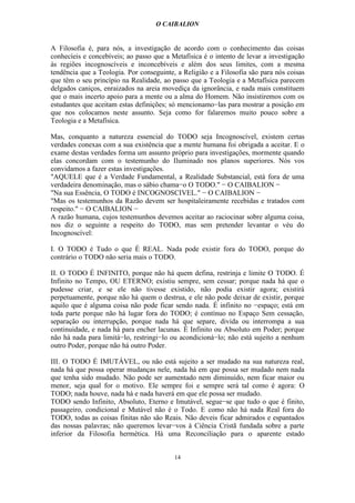 O CAIBALION


A Filosofia é, para nós, a investigação de acordo com o conhecimento das coisas
conhecíeis e concebíveis; ao passo que a Metafísica é o intento de levar a investigação
às regiões incognoscíveis e inconcebíveis e além dos seus limites, com a mesma
tendência que a Teologia. Por conseguinte, a Religião e a Filosofia são para nós coisas
que têm o seu princípio na Realidade, ao passo que a Teologia e a Metafísica parecem
delgados caniços, enraizados na areia movediça da ignorância, e nada mais constituem
que o mais incerto apoio para a mente ou a alma do Homem. Não insistiremos com os
estudantes que aceitam estas definições; só mencionamo−las para mostrar a posição em
que nos colocamos neste assunto. Seja como for falaremos muito pouco sobre a
Teologia e a Metafísica.

Mas, conquanto a natureza essencial do TODO seja Incognoscível, existem certas
verdades conexas com a sua existência que a mente humana foi obrigada a aceitar. E o
exame destas verdades forma um assunto próprio para investigações, mormente quando
elas concordam com o testemunho do Iluminado nos planos superiores. Nós vos
convidamos a fazer estas investigações.
"AQUELE que é a Verdade Fundamental, a Realidade Substancial, está fora de uma
verdadeira denominação, mas o sábio chama−o O TODO." − O CAIBALION −
"Na sua Essência, O TODO é INCOGNOSCIVEL." − O CAIBALION −
"Mas os testemunhos da Razão devem ser hospitaleiramente recebidas e tratados com
respeito." − O CAIBALION −
A razão humana, cujos testemunhos devemos aceitar ao raciocinar sobre alguma coisa,
nos diz o seguinte a respeito do TODO, mas sem pretender levantar o véu do
Incognoscível:

I. O TODO é Tudo o que É REAL. Nada pode existir fora do TODO, porque do
contrário o TODO não seria mais o TODO.

II. O TODO É INFINITO, porque não há quem defina, restrinja e limite O TODO. É
Infinito no Tempo, OU ETERNO; existiu sempre, sem cessar; porque nada há que o
pudesse criar, e se ele não tivesse existido, não podia existir agora; existirá
perpetuamente, porque não há quem o destrua, e ele não pode deixar de existir, porque
aquilo que é alguma coisa não pode ficar sendo nada. É infinito no −espaço; está em
toda parte porque não há lugar fora do TODO; é contínuo no Espaço Sem cessação,
separação ou interrupção, porque nada há que separe, divida ou interrompa a sua
continuidade, e nada há para encher lacunas. É Infinito ou Absoluto em Poder; porque
não há nada para limitá−lo, restringi−lo ou acondicioná−lo; não está sujeito a nenhum
outro Poder, porque não há outro Poder.

III. O TODO É IMUTÁVEL, ou não está sujeito a ser mudado na sua natureza real,
nada há que possa operar mudanças nele, nada há em que possa ser mudado nem nada
que tenha sido mudado. Não pode ser aumentado nem diminuído, nem ficar maior ou
menor, seja qual for o motivo. Ele sempre foi e sempre será tal como é agora: O
TODO; nada houve, nada há e nada haverá em que ele possa ser mudado.
TODO sendo Infinito, Absoluto, Eterno e Imutável, segue−se que tudo o que é finito,
passageiro, condicional e Mutável não é o Todo. E como não há nada Real fora do
TODO, todas as coisas fínitas não são Reais. Não deveis ficar admirados e espantados
das nossas palavras; não queremos levar−vos à Ciência Cristã fundada sobre a parte
inferior da Filosofia hermética. Há uma Reconciliação para o aparente estado


                                          14
 