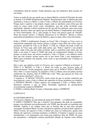 O CAIBALION

contraditório atual do assunto. Tende paciência, que nós trataremos deste assunto em
seu tempo.

Vemos ao redor de nós que aquilo que se chama Matéria constitui O Princípio de todas
as formas. É O TODO Simplesmente Matéria? Absolutamente não! A Matéria não pode
manifestar a Vida ou a Mente, e como a Vida e a Mente são manifestadas no Universo,
Porque nada é superior à sua própria origem, nada se manifesta como efeito que não
esteja na causa, nada evolui como conseqüente, que não tenha involuído como
antecedente. Quando a ciência moderna nos diz que não há realmente outra coisa senão
Matéria, devemos saber que aquilo que ela chama Matéria é simplesmente uma energia
eu força interrompida, isto é, uma energia ou força com poucos graus de vibração.
Disse um recente escritor, "a Matéria obscureceu−se no Mistério". Mesmo a ciência
materialista já abandonou a teoria da Matéria e agora se apóia sobre a base da Energia.

Então o TODO é simplesmente Energia ou Força? Não é Energia ou Força como os
materialistas empregam estes termos, porque a energia e força deles são coisas cegas e
mecânicas, privadas de Vida ou de Mente. A Vida ou a Mente não pode evoluir da
Energia ou Força cega, pela razão dada acima, que: Nada é superior à sua própria
origem, nada evolui que não tenha involuído, nada se manifesta como efeito que não
tenha a sua causa. E assim O TODO não pode ser simplesmente Energia ou Força,
porque, se assim fosse, não teriam existência a Vida e a Mente, e nós sabemos muito
bem que elas existem, porque somos nós os que temos Vida, e que empregamos a
Mente para considerar esta questão, assim como os que pretendem que a Energia ou
Força é Tudo.

Que é, pois, que sabemos existir no Universo, que é superior à Matéria ou Energia? A
VIDA E A MENTE! A Vida e a Mente em todos os seus diversos graus de
desenvolvimento! "Então, perguntais, quereis dizer que O TODO É VIDA E MENTE?
Sim e Não! é a nossa resposta. Se entendeis a Vida e a Mente como nós pobres mortais
conhecêmo−las, diremos, Não! O TODO não é isto! "Mas, que natureza de Vida e de
Mente quereis significar?", direis vós.
A resposta é: "A MENTE VIVENTE, muito acima do que os mortais conhecem por
essas palavras, como a Vida e a Mente são superiores às forças mecânicas ou à matéria;
A INFINITA MENTE é Muito superior em comparação à Vida e à Mente finita."
Queremos exprimir o que as almas iluminadas significam ao pronunciarem
reverentemente a palavra ESPÍRITO!
O TODO é a Infinita Mente Vivente; o Iluminado chama−a ESPÍRITO!

CAPÍTULO V

O UNIVERSO MENTAL
"O Universo é Mental: ele está dentro da mente d’O TODO. − o CAIBALION −
O TODO é ESPÍRITO! Mas que é Espírito? Esta pergunta não pode ser respondida,
porque a sua definição seria praticamente a do TODO, que não pode ser explicado nem
definido. Espírito é um simples nome que os homens dão às suas mais elevadas
concepções da Infinita Mente Vivente; esta palavra significa a Essência Real; significa a
Mente Vivente, tão superior à Vida e à Mente tais como as Conhecemos, quanto estas
últimas são superiores à Energia mecânica e à Matéria. O Espírito é superior ao nosso
entendimento, e só empregamos este termo para podermos falar do TODO. No juízo
dos pensadores e inteligentes estamos justificados falando do Espírito como Infinita


                                           15
 