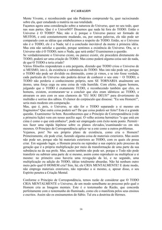 O CAIBALION

Mente Vivente, e reconhecendo que não Podemos compreende−Ia, quer raciocinando
sobre ela, quer estudando a matéria na sua totalidade.
Façamos agora uma consideração sobre a natureza do Universo, quer no seu todo, quer
nas suas partes. Que é o UniverSO? Dissemos que nada há fora do TODO. Então o
Universo é O TODO? Não; não o é; porque o Universo parece ser formado de
MUITOS, e está constantemente mudando, ou, por outras palavras, ele não pode ser
comparado com as idéias que estabelecemos a respeito do TODO. Então, se o Universo
não é o TODO, ele é o Nada; tal é a conclusão inevitável da mente à primeira idéia.
Mas esta não satisfaz a questão, porque sentimos a existência do Universo. Ora, se o
Universo não é O TODO, nem o Nada, que será então? Examinemos a questão.
Se verdadeiramente o Universo existe, ou parece existir, ele procederá diretamente do
TODO, poderá ser uma criação do TODO. Mas como poderá alguma coisa sair do nada,
de que O TODO a teria criado?
Vários filósofos responderam a esta pergunta, dizendo que TODO criou o Universo de
si MESMO, isto é, da existência e substância do TODO. Mas isto não pode ser, porque
o TODO não pode ser dividido ou diminuído, como já vimos, e se isto fosse verdade,
cada partícula do Universo não poderia deixar de conhecer o seu ente − O TODO; o
TODO não perderia o conhecimento próprio, nem SE TORNARIA atualmente um
átomo, uma força cega ou uma coisa de vida humilde. Com efeito, alguns homens,
julgando que o TODO é exatamente TUDO, e reconhecendo também que eles, os
homens, existem, aventuraram−se a concluir que eles eram idênticos ao TODO, e
atroaram os ares com os seus clamores de "EU SOU DEUS!" para divertimento da
multidão e sorriso dos sábios. O clamor do corpúsculo que dissesse: "Eu sou Homem!",
seria mais modesto em comparação.
Mas, que é, pois, o Universo, se não for o TODO separando a si mesmo em
fragmentos? Que outra coisa poderá ser? De que coisa poderá ser feito? Esta é a grande
questão. Examinemo−la bem. Reconhecemos que o Princípio de Correspondência (vide
a primeira lição) vem em nosso auxílio aqui. O velho axioma hermético "o que está em
cima é como o que está embaixo", pode ser empregado com êxito neste ponto. Permiti−
nos fazer uma rápida hipótese sobre os planos elevados,’examínando−os em nós
mesmos. O Princípio de Correspondência aplica−se a este como a outros problemas.
Vejamos, pois! No seu próprio plano de existência, como cria o Homem?
Primeiramente, ele pode criar, fazendo alguma coisa de materiais exteriores. Mas assim
não pode ser, porque não há materiais exteriores ao TODO, com os quais ele possa
criar. Em segundo lugar, o Homem procria ou reproduz a sua espécie pelo processo da
geração que é a própria multiplicação por meio da transformação de uma parte da sua
substância na da sua prole. Mas, assim também não pode ser, porque o Todo não pode
transferir ou subtrair uma parte de si mesmo, assim como reproduzir ou multiplicar a si
mesmo: no primeiro caso haveria uma revogação da lei, e no segundo, uma
multiplicação ou adição do TODO, idéias totalmente absurdas. Não há nenhum outro
meio pelo qual O HOMEM cria? Sim, há; ele CRIA MENTALMENTE! E deste modo,
não emprega materiais exteriores, não reproduz a si mesmo, e, apesar disso, o seu
Espírito penetra a Criação Mental.

Conforme o Princípio de Correspondência, temos razão de considerar que O TODO
CRIA MENTALMENTE o Universo, de um modo semelhante ao processo pelo qual o
Homem cria as Imagens mentais. Este é o testemunho da Razão, que concorda
perfeitamente com o testemunho do Iluminado, como ele o manifesta pelos seus ensinos
e escritos. Assim são os ensinamentos do Sábio. Tal era a doutrina de Hermes.



                                          16
 