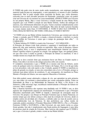 O CAIBALION

O TODO não pode criar de outro modo senão mentalmente, sem empregar qualquer
material (nada há para ser empregado),, e nem reproduzir a si mesmo (o que é também
impossível). Não se pode escapar desta conclusão da Razão, que, como dissemos,
concorda com os mais elevados preceitos do Iluminado. justamente como vós podeis
criar um Universo de vós mesmos na vossa mentalidade, aSSiM O TODO cria Universo
na sua própria Mente. Mas o vosso Universo é criação mental de uma Mente finita,
enquanto que o do TODO é criação de uma Mente Infinita. Ambos são análogos em
natureza, mas infinitamente diferentes em grau. Vamos examinar cuidadosamente como
fazemos nos processos de criação e manifestação. Mas antes de tudo é preciso fixardes
as vossas mentes nesta frase: O UNIVERSO, E TUDO O QUE ELE CONTÉM, É
UMA CRIAÇÃO MENTAL DO TODO. COM efeito, O TODO É MENTE!

" O TODO cria na sua Mente infinita inumeráveis Universos, que existem por eons de
Tempo; e contudo, para O TODO, a criação, o desenvolvimento, o declínio e a morte
de um milhão de Universos é como que o tempo do pestanejar dum olho." − O
CAIBALION−.
"A Mente Infinita d’O TODO é a matriz dos Universos." −O CAIBALION−.
O Princípio de Gênero (vide lição primeira e seguintes) é manifestado em todos os
planos de vida, quer materiais, mentais ou espirituais. Mas, como já dissemos, Gênero
não significa Sexo; o sexo é simplesmente uma manifestação material do, gênero.
Gênero significa relativo à geração ou criação. Em qualquer lugar, em qualquer plano,
em que uma coisa é criada ou gerada, o Princípio de Gênero se manifesta. E isto é
verdade mesmo na criação dos Universos.

Mas, não se deve concluir disto que ensinamos haver um Deus ou Criador macho e
fêmea. Esta idéia é um desvio dos antigos preceitos sobre este assunto.
O verdadeiro ensinamento é que o TODO em si mesmo está fora do Gênero, assim
como de qualquer outra Lei, mesmo as do Tempo e do Espaço. Ele é a Lei de que todas
as Leis procedem e não está sujeito a elas. Contudo, quando O TODO se manifesta no
plano de geração ou criação, os seus atos concordam com a Lei e o Princípio, porque se
realizam num plano inferior de existência. E, por conseguinte, ele manifesta no Plano
Mental o Princípio de Gênero, nos seus aspectos Masculino e Feminino.

Esta idéia poderá causar admiração a alguns de vós, que aprendem−na pela primeira
vez, mas todos vós aceitaste−a passivamente nas vossas concepções diárias. Falais na
Paternidade de Deus e na Maternidade da Natureza; de Deus, o Pai divino e da
Natureza, a Mãe universal; logo, reconheceis instintivamente o Princípio de Gênero no
Universo. Não é verdade?
Mas a doutrina hermética não exprime uma dualidade real: O TODO é um; os dois
aspectos são simplesmente aspectos de manifestação. O ensinamento é que o Princípio
Masculino manifestado pelo TODO só impede a destruição da concepção atual do
Universo. Ele projeta o seu Desejo no Princípio Feminino (que se chama Natureza), ao
mesmo tempo que este último começa a obra atual da evolução do Universo, desde os
simples centros de atividade até o homem, e subindo cada vez mais de acordo com as
bem−estabelecidas Leis da Natureza. Se dais preferência aos velhos modos de
expressão, podeis considerar o Princípio Masculino COMO DEUS, o Pai, e o Princípio
Feminino COMO a NATUREZA, a Mãe Universal, em cuja matriz toclas as coisas
foram geradas. Isto não é simplesmente uma ficção poética de linguagem; é uma idéia
do processo atual de criação do Universo. Mas é preciso não esquecer que O TODO é
um, e que o Universo é gerado, criado e existe na sua Mente Infinita.


                                         17
 