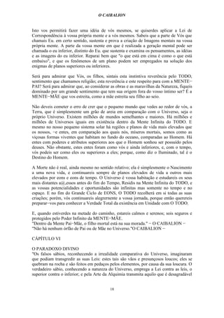 O CAIBALION


Isto vos permitirá fazer uma idéia de vós mesmos, se quiserdes aplicar a Lei de
Correspondência à vossa própria mente e a vós mesmos. Sabeis que a parte de Vós que
chamais Eu. em certo sentido, sustenta e prova a criação de Imagens mentais na vossa
própria mente. A parte da vossa mente em que é realizada a geração mental pode ser
chamada o eu inferior, distinto do Eu. que sustenta e examina os pensamentos, as idéias
e as imagens do eu inferior. Reparai bem que "o que está em cima é como o que está
embaixo", e que os fenômenos de um plano podem ser empregados na solução dos
enigmas de planos superiores ou inferiores.

Será para admirar que Vós, os filhos, sintais esta instintiva reverência pelo TODO,
sentimento que chamamos religião; esta reverência e este respeito para com a MENTE−
PAI? Será para admirar que, ao considerar as obras e as maravilhas da Natureza, fiqueis
dominado por um grande sentimento que tem sua origem fora do vosso íntimo ser? É a
MENTE−MÃE que vos estreita, como a mãe estreita seu filho ao seio.

Não deveis cometer o erro de crer que o pequeno mundo que vedes ao redor de vós, a
Terra, que é simplesmente um grão de areia em comparação com o Universo, seja o
próprio Universo. Existem milhões de mundos semelhantes e maiores. Há milhões e
milhões de Universos iguais em existência dentro da Mente Infinita do TODO. E
mesmo no nosso pequeno sistema solar há regiões e planos de vida mais elevados que
os nossos, −e entes, em comparação aos quais nós, míseros mortais, somos como as
viçosas formas viventes que habitam no fundo do oceano, comparadas ao Homem. Há
entes com poderes e atributos superiores aos que o Homem sonhou ser possuído pelos
deuses. Não obstante, estes entes foram como vós e ainda inferiores, e, com o tempo,
vós podeis ser como eles ou superiores a eles; porque, como diz o Iluminado, tal é o
Destino do Homem.

A Morte não é real, ainda mesmo no sentido relativo; ela é simplesmente o Nascimento
a uma nova vida, e continuareis sempre de planos elevados de vida a outros mais
elevados por eons e eons de tempo. O Universo é vossa habitação e estudareis os seus
mais distantes a@,essos antes do fim do Tempo, Residis na Mente Infinita do TODO, e
as vossas potencialidades e oportunidades são infinitas mas somente no tempo e no
espaço. E no fim do Grande Ciclo de EONS, O TODO recolherá em si todas as suas
criações; porém, vós continuareis alegrernente a vossa jornada, porque então querereis
preparar−vos para conhecer a Verdade Total da existência em Unidade com O TODO.

E, quando estiverdes na metade do caminho, estareis calmos e serenos; sois seguros e
protegidos pelo Poder Infinito da MENTE−MÃE.
"Dentro da Mente Pai−Mãe, o filho mortal está na sua morada." − O CAIBALION −
"Não há nenhum órfão de Pai ou de Mãe no Universo."O CAIBALION −

CÁPÍTULO VI

O PARADOXO DIVINO
"Os falsos sábios, reconhecendo a irrealidade comparativa do Universo, imaginaram
que podiam transgredir as suas Leis: estes tais são vãos e presunçosos loucos; eles se
quebram na rocha e são feitos em pedaços pelos elementos, por causa da sua loucura. O
verdadeiro sábio, conhecendo a natureza do Universo, emprega a Lei contra as leis, o
superior contra o inferior; e pela Arte da Alquimia transmita aquilo que é desagradável


                                          18
 