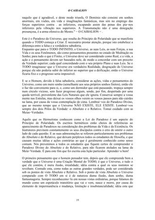 O CAIBALION

naquilo que é agradável, e deste modo triunfa, O Domínio não consiste em sonhos
anormais, em visões, em vida e imagInações fantásticas, mas sim no emprego das
forças superiores contra . as inferiores, escapando assim das penas dos pia−nos
inferiores pela vibração nos superiores. A Transmutação não é uma denegação
presunçosa, é a arma ofensiva do Mestre." − O CAIBALION − .

Este é o Paradoxo do Universo, que resulta do Princípio de Polaridade que se manifesta
quando o TODO começa a Criar. É necessário prestar atenção, porque isto estabelece a
diferença entre a falsa e a verdadeira sabedoria.
Enquanto que para o TODO INFINITO, o Universo, as suas Leis, as suas Forças, a sua
Vida e os seus Fenômenos, são como pensamentos presentes no estado de Meditação ou
Sonho; para tudo o que é Finito, o Universo deve ser considerado como Real, e a vida, a
ação e o pensamento devem ser baseados nele, de modo a concordar com um preceito
da Verdade superior; cada qual concordando com o seu próprio Plano e suas Leis. Se o
TODO imaginasse−que o Universo era verdadeira Realidade, desgraçado do Universo
porque ele não poderia subir do inferior ao superior que a deificação; então o Universo
ficaria fixo e o progresso seria impossível.

E se o Homem, devido à falsa sabedoria, considerar as ações, vidas e pensamentos do
Universo, como um mero sonho (semelhante aos seus próprios sonhos finitos), então ele
o faz tão conveniente para si, e, como um dormidor que está passeando, tropeça sempre
num círculo vicioso, sem fazer progresso algum, sendo, por fim, despertado por uma
queda terrível, provenIente das Leis Naturais que ele ignora. Conservai sempre a vossa
mente nas Estrelas, mas deixai os vossos olhos verem os vossos passos para não cairdes
na lama, por causa da vossa contemplação de cima. Lembrai−vos do Paradoxo Divino,
que ao mesmo tempo que o Universo NÃO EXISTE, ELE EXISTE. Lembraí−vos
sempre dos dois Pólos da Verdade: o Absoluto e o Relativo. Tomai cuidado com as
Meias−Verdades.

Aquilo que os Hermetistas conhecem como a Lei do Paradoxo é um aspecto do
Princípio de Polaridade. Os escritos herméticos estão cheios de referências ao
aparecimento de Paradoxos na consideração dos problemas da Vida e da Existência. Os
Instrutores previnem constantemente os seus discípulos contra o erro de omitir o outro
lado de cada questão. E as suas admoestações se referem particularmente aos problemas
do Absoluto e do Relativo, que deixam perplexos todos os estudantes de filosofia, e que
causam muitas idéias e ações contrárias ao que é geralmente conhecido como senso
comum. Nós prevenimos a todos os estudantis que fiquem certos de compreender o
Paradoxo Divino do Absoluto e do Relativo, para não ficarem atolados na lama da
Meía−Verdade. É para este fim que foi escrita esta lição particular. Aprendei−a bem!

O primeiro pensamento que o homem pensador tem, depois que ele compreende bem a
verdade que o Universo é uma Criação Mental do TODO, é que o Universo, e tudo o
que ele contém, é mera ilusão, irrealidade; idéia contra a qual os seus instintos se
revoltam. Contudo esta, como todas as outras grandes verdades, pode ser considerada
sob os pontos de vista Absoluto e Relativo. Sob o ponto de vista Absoluto o Universo
comparado com O TODO em si é de natureza duma ilusão, dum sonho, duma
fantasmagoria. Sempre reconhecemo−lo em nossas vistas ordinárias, porque falamos do
mundo como um espetáculo transitório que vai e vem, nasce e morre, por causa do
elemento de impermanência e mudança, limitação e insubstancialidade; idéia esta que



                                          19
 