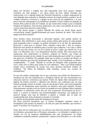 O CAIBALION

lábios aos Ouvidos a verdade tem sido transmitida entre esses poucos. Sempre
existiram, em cada geração e em vários países da terra, alguns Iniciados que
conservaram viva a sagrada chama dos Preceitos herméticos, e sempre empregaram as
suas lâmpadas para reacender as lâmpadas menores do mundo profano, quando a luz da
verdade começava a escurecer e a apagar−se por causa da sua negligência, e os seus
pavios ficavam embaraçados com substâncias estranhas. Existiu sempre um punhado de
homens Para cuidar do altar da Verdade, em que mantiveram sempre acesa a Lâmpada
Perpétua da Sabedoria. Estes homens dedicaram a sua vida a esse trabalho de amor que
o poeta muito bem descreveu nestas linhas:
"Oh! não deixeis apagar a chama! Mantida De século em século Nesta escura
caverna,Neste templo sagrado!Sustentada por puros ministros do amor! Não deixeis
apagar esta divina chama!"

Estes homens nunca procuraram a aprovação popular, nem grande número de
prosélitos. São indiferentes a estas coisas, porque sabem quão poucos de cada geração
estão preparados para a verdade, ou podem reconhecê−la se ela Ihes for apresentada.
Reservam a carne para os homens feitos, enquanto outros dão o leite às crianças.
Reservam suas pérolas de sabedoria para os poucos que conhecem o seu valor e sabem
trazê−las nas suas coroas, em vez de as lançar ao porco vulgar, que enterrá−las−ia na
lama e as Misturaria com o seu desagradável alimento mental. Mas esses poucos não
esqueceram nem desprezaram os preceitos originais de Hermes, que tratam da
transmissão das palavras da verdade aos que estão preparados para recebê−la, a respeito
dos quais diz o Caibalion:"Em qualquer lugar que se achem os vestígios do Mestre, os
ouvidos daqueles que estiverem preparados para receber o seu Ensinamento se abrirão,
completamente. " E ainda: "Quando os ouvidos do discípulo estão preparados para
ouvir, então vêm os lábios para enchê−los com sabedoria. " Mas a sua atitude habitual
sempre esteve estritamente de acordo com outro aforismo hermético também do
Caibalion: "Os lábios da Sabedoria estão fechados, exceto aos ouvidos do
Entendimento."

Os que não podem compreender são os que criticaram esta atitude dos Hermetistas e
clamaram que eles não manifestavam o verdadeiro espírito dos seus ensinamentos nas
astuciosas reservas e reticências que faziam. Porém um rápido olhar retrospectivo nas
páginas da história mostrará a sabedoria dos Mestres, que conheciam que era uma
loucura pretender ensinar ao mundo o que ele não desejava saber, nem estava preparado
para isso. Os Hermetistas nunca quiseram ser mártires; antes pelo contrário, ficaram
silenciosamente retirados com um sorriso de piedade nos seus fechados lábios enquanto
os bárbaros se enfureciam contra eles nos seus costumeiros divertimentos de levar à
morte e à tortura os honestos mas desencaminhados entusiastas, que julgavam ser
possível obrigar uma raça de bárbaros a admitir a verdade, que só pode ser
compreendida pelo eleito já bastante avançado no Caminho.
E o espírito de perseguição ainda não desapareceu da terra.
Há certos preceitos herméticos que, se fossem divulgados, atrairiam contra os
divulgadores uma gritaria de desprezo e de ódio por parte da multidão, que tornaria a
gritar: "Crucificai−os! Crucificai−os!

Nesta obra nós nos esforçamos por vos oferecer uma idéia dos preceitos fundamentais
do Caibalion, procurando dar os Princípios acionantes e vos deixando o trabalho de os
estudar, em vez de tratarmos detalhadamente dos seus ensinamentos. Se fordes
verdadeiros estudantes podereis compreender e aplicar estes Princípios; se o não fordes


                                           2
 