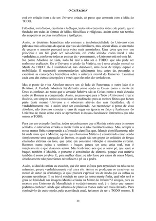 O CAIBALION

está em relação com a de um Universo criado, ao passo que contrasta com a idéia do
TODO.

Filósofos, metafísicos, cientistas e teólogos, todos são concordes sobre este ponto, que é
fundado em todas as formas de idéias filosóficas e religiosas, assim como nas teorias
das respectivas escolas metafísicas e teológicas.

Assim, as doutrinas herméticas não ensinam a insubstancialidade do Universo com
palavras mais altíssonas do que as que vos são familiares, mas, apesar disso, o seu modo
de encarar o assunto parecerá uma coisa mais assustadora. Uma coisa que tem um
princípio e um fim pode ser considerada, em certo sentido, como irreal e não
verdadeira; e, conforme todas as escolas de.− pensamento, o Universo está sob esta lei.
No ponto Absoluto de vista, nada há real a não ser o TODO, que não pode ser
realmente explicado. Ou o Universo é criado da Matéria, ou é uma criação mental na
Mente do TODO: ele é insubstancial, não−duradouro, uma coisa de tempo, espaço e
mobilidade. É necessário compreenderdes cabalmente isto, antes de, passardes a
examinar as concepções herméticas sobre a natureza mental do Universo. Examinai
cada uma das outras concepções e vereis que elas não são verdadeiras.

Mas o ponto de vista Absoluto mostra um só lado do Panorama; o outro lado é o
Relativo. A Verdade Absoluta foi definida como sendo as Coisas como a mente de
Deus as conhece, ao passo que a verdade Relativa são as Coisas como a mais elevada
razão do Homem as compreende. Assim, ao passo que para o Todo o Universo é irreal e
ilusório, um simples sonho ou resultado de meditação; para as mentes finitas que fazem
parte deste mesmo Universo e o observam através das suas faculdades, ele é
verdadeiramente real e assim deve ser considerado. Ao reconhecer o ponto de vista
absoluto, não devemos cometer o erro de negar ou ignorar os fatos e fenômenos do
Universo do modo como estes se apresentam às nossas faculdades: lembremos que não
somos o TODO.

Para dar um exemplo familiar, todos reconhecemos que a Matéria existe para os nossos
sentidos, e estaríamos errados a mente finita se o não reconhecêssemos. Mas, sempre a
nossa mente finita compreende a afirmação científica que, falando cientificamente, não
há nada mais que a Matéria; aquilo que chamamos Matéria é considerado como sendo
simplesmente uma agregação de átomos, os quais são um grupo de unidades de forças
chamadas elétrons ou íons, que estão em constante vibração e movimento circular.
Batemos numa pedra e sentimos o baque; parece ser uma coisa real, mas é
simplesmente o que dissemos acima. Mas lembramo−nos que o nosso pé, que sente o
baque, também é Matéria, e portanto é constituído de elétrons, porque esta matéria
também é nosso cérebro. E, para melhor dizer, se não fosse por causa da nossa Mente,
absolutamente não poderíamos reconhecer o pé ou a pedra.

Assim, o ideal do artista ou escultor, que ele tanto esforça para reproduzir na tela ou no
mármore, parece verdadeiramente real para ele. Assim se produzem os caracteres na
mente do autor ou dramaturgo, o qual procura expressá−los de modo que os outros os
possam reconhecer. E se isto é verdade no caso da nossa mente fínita, qual não será o
grau de Realidade nas imagens Mentais criadas na Mente do Infinito? õ amigos, para os
mortais este Universo de Mentalidade é verdadeiramente real; é o único que sempre
podemos conhecer, ainda que subamos de planos a Planos cada vez mais elevados. Para
conhecê−lo de outro modo, pela experiência atual, teríamos de ser o TODO mesmo. É


                                           20
 