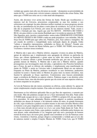 O CAIBALION

verdade que quanto mais alto nos elevamos na escada − alcançamos as proximidades da
mente do Pai − as coisas mais visíveis tomam a natureza ilusória das coisas finitas, Mas
antes que o TODO nos retire em si a visão atual não desaparece.

Assim, não devemos viver acima das formas da ilusão. Desde que reconhecemos a
natureza real do Universo, procuremos compreender as suas leis mentais e nos
esforcemos em empregá−las para obtermos melhor resultado no nosso progresso através
da vida, ao caminharmos de um plano a outro plano de existência. As Leis do Universo
não são as pequenas Leis Férreas, por causa da sua natureza mental. Tudo, exceto o
TODO, é limitado por elas. Aquilo que está NA MENTE . INFINITA DO TODO é
REAL em grau relativo a esta mesma Realidade que é revestida na natureza do TODO.
Não fiquemos, pois, incertos e atemorizados: somos todos FIRMEMENTE CONTIDOS
NA MENTE INFINITA DO TODO e nada nos pode prejudicar e nos intimidar. Não há
força fora do TODO para agir sobre nós. Podemos, pois, ficar calmos e tranqüilos. Há
um mundo de conforto e tranqüilidade nesta realização depois de atingida. Então
"calmos e tranqüilos repousaremos, embalados no Berço do Abismo"; ficando sem
perigo no seio dc. Oceano da Mente Infinita, que é o TODO. NO TODO, move,remos,
viveremos e teremos nossa existência.

A Matéria não é para nós a Matéria inferior, enquanto vivemos no plano da Matéria,
apesar de sabermos que é simplesmente uma agregação de elétrons ou partículas de
Força, que vibram rapidamente e giram umas ao redor das outras na formação de
átomos; os átomos vibram e giram formando moléculas que, por sua vez, formam as
grandes massas de Matéria. A Matéria não é para nós a Matéria inferior, quando
prosseguimos nas investigações mais elevadas, e aprendemos dos Preceitos herméticos
que a Força, da qual os elétrons são unidades, é simplesmente uma manifestação da
mente do TODO, e assim no Universo tudo é simplesmente Metal em sua natureza.
Enquanto no Plano da Matéria, podemos reconhecer os seus fenômenos, poderemos
examíná−la (como o fazem todos os Mestres de graus mais ou menos elevados), mas
fazemo−lo aplicando as forças superiores. Cometeremos uma loucura pretendendo
negar a existência da Matéria no aspecto relativo. Podemos negar o seu domínio sobre
nós, devemos fazer, mas não devemos ignorar que ela existe em seus aspectos relativos,
ao menos enquanto no seu plano.

As Leis da Natureza não são menos constantes ou efetivas, como sabemo−lo, apesar de
serem simplesmente criações mentais. Elas estão em muitos efeitos dos diversos planos.

Dominamos as leis inferiores aplicando−lhes as que lhes são superiores; e somente por
este modo. Mas não podemos escapar da Lei e ficar inteiramente fora dela. Nada senão
O TODO pode escapar da Lei; e isto é porque o TODO é a própria LEI, de que todas as
Leis procedem. Os mais adiantados Mestres podem adquirir os poderes usualmente
atribuídos aos deuses do homem; e há inúmeras ordens de entes, na grande hierarquia
da vida, cujas existências e poderes excedem mesmo os dos mais elevados Mestres entre
os homens a um grau imaginário para os mortais. contudo, o mais elevado dos Mestres
e o Ente mais elevado devem curvar−se à Lei e ser como Nada diante do Todo. De o
modo que se mesmo estes Entes, cujos poderes excedem o atribuídos pelos homens aos
seus deuses, estão subordinados à Lei, imaginai qual não será a presunção do homem
mortal da nossa raça e do nosso grau, quando ousa considerar as Leis da Natureza como
irreais, visionárias e ilusórias, porque chegou a compreender a verdade que as Leis são
de natureza mental e simples Criações Mentais do TODO. Estas Leis, que O TODO


                                          21
 