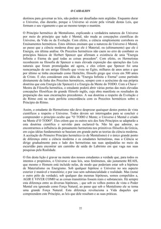 O CAIBALION

destinou para governar as leis, não podem ser desafiadas nem argüidas. Enquanto durar
o Universo, elas durarão, porque o Universo só existe pela virtude destas Leis, que
formam o seu vigamento e que ao mesmo tempo o mantém.

O Princípio hermético de Mentalismo, explicando a verdadeira natureza do Universo
por meio do princípio que tudo é Mental, não muda as concepções científicas do
Universo, da Vida ou da Evolução. Com efeito, a ciência simplesmente corrobora os
Ensinamentos herméticos. Estes últimos ensinam que a natureza do Universo é Mental,
ao passo que a ciência moderna disse que ele é Material; ou (ultimamente) que ele é
Energia, em última análise. Os Preceitos herméticos não caem no erro de combater os
princípios básicos de Herbert Spencer que afirmam a existência de unia "Energia
Infinita e Eterna da qual todas as coisas procedem". Com efeito, os Hermetistas
reconhecem na filosofia de Spencer a mais elevada exposição das operações das Leis
naturais que foram promulgadas até agora, e eles crêem que Spencer foi uma
reencarnação de um antigo filósofo que viveu no Egito, milhares de anos antes e que
por último se tinha encarnado como Heráclito, filosofo grego que viveu em 500 antes
de Cristo. E eles consideram esta idéia da "Energia Infinita e Eterna" como partindo
diretamente da linha dos Preceitos herméticos, sempre com o acréscimo da sua própria
doutrina que esta Energia (de Spencer) é a Energia da Mente do TODO. Com a Chave−
Mestra da Filosofia hermética, o estudante poderá abrir várias portas das mais elevadas
concepções filosóficas do grande filósofo inglês, cuja obra manifesta os resultados da
preparação das suas encarnações precedentes. A sua doutrina a respeito da Evolução e
do Ritmo está na mais perfeita concordância com os Preceitos herméticos sobre o
Princípio do Ritmo.

Assim, o estudante do Hermetismo não deve desprezar quaisquer destes pontos de vista
científicos a respeito o Universo. Todos devem ser interrogados para se concluir e
compreender o princípio oculto que "O TODO é Mente; o Universo é Mental e criado
na Mente d’O TODO". Eles crêem que os outros seis dos Sete Princípios se adaptarão a
esta doutrina científica e servirão para esclarecê−la. Não há que admirar, ao
encontrarmos a influência do pensamento hermetista nos primitivos filósofos da Grécia,
em cujas idéias fundamentais se baseiam em grande parte as teorias da ciência moderna.
A aceitação do Primeiro Princípio hermético (o de Mentalismo) é o único grande ponto
de diferença entre a ciência moderna e os estudantes hermetistas, mas a Ciência se
dirige gradualmente para o lado dos hermetistas nas suas apalpadelas no meio da
escuridão para encontrar um caminho de saída do Labirinto em que vaga nas suas
pesquisas pela Realidade.

O fim desta lição é gravar na mente dos nossos estudantes a verdade que, para todos os
intentos e propósitos, o Universo e suas leis, seus fenômenos, são justamente REAIS,
que mesmo o Homem está incluído nelas, de modo que poderiam estar sob a hipótese
de Materialismo ou Energismo. Sob qualquer hipótese o Universo no seu aspecto
exterior é mutável e transítório; e por isso sem substancialidade e realidade. Mas (notai
o outro pólo da verdade), sob qualquer das mesmas hipóteses, somos compelidos a,
AGIR E VIVER COMO se as coisas transitórias fossem reais e substanciais. Há sempre
esta diferença entre as diversas hipóteses, ; que sob os velhos pontos de vista o Poder
Mental era ignorado como Força Natural, ao passo que sob o Mentalismo ele se torna
uma grande Força Natural. Esta diferença revoluciona a Vida daqueles que
compreendem este Princípio, as leis que dele resultam e as suas práticas.



                                           22
 