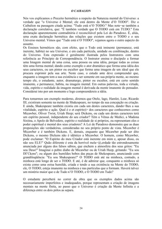 O CAIBALION

Nós vos explicamos o Preceito hermético a respeito da Natureza mental do Universo: a
verdade que "o Universo é Mental; ele está dentro da Mente d’O TODO". Diz o
Caibalion na passagem citada acima: "Tudo está n’O TODO." Mas note−se também a
declaração correlativa, que: "É também verdade que O TODO está em TUDO." Esta
declaração aparentemente contraditória é reconciliável pela Lei do Paradoxo. É, aliás,
uma exata declaração hermética das relações que existem entre o TODO e o seu
Universo mental. Vimos que "Tudo está n’O TODO", vejamos agora o outro aspecto do
assunto.
Os Ensinos herméticos são, com efeito, que o Todo está iminente (permanece, está
inerente, habita) no seu Universo, e em cada partícula, unidade ou combinação, dentro
do Universo. Esta expressão é geralmente ilustrada pelos Instrutores com uma
referência ao Princípio de Correspondência. O Instrutor ensina o discípulo a formar
uma Imagem mental de uma coisa, uma pessoa ou uma idéia, porque todas as coisas
têm uma forma mental; dando como exemplo o ator dramático que forma uma idéia dos
seus caracteres, ou um pintor ou escultor que forma uma imagem de um ideal que ele
procura exprimir pela sua arte. Neste caso, o estudo ante deve compreender que,
enquanto a imagem tem a sua existência e ser somente em sua própria mente, ao mesmo
tempo ele, o estudante, autor, dramaturgo, pintor ou escultor, está em certo sentido
imanente, e permanece, habita, na imagem mental. Em outras palavras, toda a virtude,
vida, espírito e realidade da imagem mental é derivada da mente ímanente do pensador.
Considerai isto por um momento e logo compreendereis a idéia.

Para tomarmos um exemplo moderno, diremos que Otelo, lago, Hamlet, Lear, Ricardo
III, existiram somente na mente de Shakespeare, no tempo da sua concepção ou criação.
E ainda, Shakespeare também existiu em cada um destes caracteres, dando−lhes a sua
vitalidade, espírito e ação. Qual é o et espírito)> dos caracteres que conhecemos como
Micawber, Oliver Twist, Uriah Heep; será Dickens, ou cada um destes caracteres terá
um espírito pessoal, independente do seu criador? Têm a Vênus de Medici, a Madona
Sixtina, o Apolo de Belvedere, espírito e realidade de si próprios, ou representam eles o
poder espiritual e mental dos seus criadores? A Lei de Paradoxo demonstra que as duas
proposições são verdadeiras, consideradas no seu próprio ponto de vista. Micawber é
Micawber e é também Dickens. E, demais, enquanto que Micawber pode ser dito
Dickens, o mesmo Dickens não é idêntico a Micawber. O homem, como Micawber,
pode exclamar: "O Espírito do meu Criador está inerente em mim e, apesar disso, eu
não sou ELE!" Quão diferente é esta da horrível mela−@,erdade tão estrondosamente
anunciada por alguns dos falsos sábios, que enchem a atmosfera dos seus gritos: "Eu
sou Deus!" Imaginai o pobre diabo de Micawber ou de Uriah Heep, gritando: "Eu sou
DI’Ckens"; ou algum dos humildes bobos das peças de Shekespeare, anunciando com
grandiloqüência: "Eu sou Sbakespeare!" O TODO está até na minhoca, contudo, a
minhoca está longe de ser o TODO. E até, é de admirar que, conquanto a minhoca só
exista como uma ooisa humilde, criada e tendo a sua existência na Mente do TODO,
ele, O TODO, esteja imanente na minhoca e nas partículas que a formam. Haverá talvez
um mistério maior que o de Tudo n’O TODO, e O TODO em Tudo?

O estudante perceberá no correr da obra que os exemplos dados acima são
necessariamente imperfeitos e inadequados, porque representam a criação de imagens
mentais na mente fínita, ao passo que o Universo é criação da Mente Infinita e a
diferença entre os dois pólos as separa.




                                           24
 