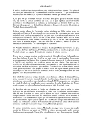 O CAIBALION

E assim é simplesmente uma questão de grau, porque em ambas o mesmo Princípio está
em operação: o Princípio de Correspondência manifesta−se nelas. "O que está em cima
é como o que está embaixo; e o que está embaixo é como o que está em cima.,"

E, no grau em que o Homem realize a existência do Espírito que está imanente no seu
ser, ele subirá na escada espiritual da vida. Eis o que significa desenvolvimento
espiritual: o reconhecimento, a realização e manifestação do Espírito dentro de nós.
Procurai não esquecer−vos desta última definição: a do desenvolvimento. Ela contém a
Verdade da verdadeira Religião.

Existem muitos planos de Existência, muitos subplanos de Vida, muitos graus de
existência no Universo. E tudo depende do avançamento dos entes na escada, cuja ponta
mais inferior é a mais grosseira matéria, e a mais superior sendo separada somente pela
mais pequena divisão do ESPÍRITO Do TODO. Nesta Escada da Vida, tudo se move
em cima e embaixo. Todos estão no cam inho, Cujo fim é o TODO. Todo o progresso é
uma volta à Morada própria. Tudo está em cima e embaixo, apesar de todas as
aparências contraditórias. Tal é a mensagem do Iluminado.

Os Preceitos herméticos referentes ao processo da Criação Mental do Universo são que,
no começo do Ciclo de Criação, O TODO, em seu aspecto de Existência projeta a sua
Vontade sobre o seu aspecto de Estado, e o processo de criação começa.

Dizem que o processo consiste no abaixamento da Vibração até que é alcançado um
grau bem inferior de energia vibratória, no qual ponto é manifestada a forma mais
grosseira possível da Matéria. Este processo é chamado o estado de Involução, em que
o TODO está involuído, ou envolvido dentro da sua criação. Este processo é
considerado pelos hermetistas como tendo correspondência com o processo mental de
um artista, escritor ou inventor, que também, fica envolvido na sua criação mental
como quase esquecendo a sua própria existência e que, por algum tempo, quase vive na
sua criação. Se em vez de envolvido usarmos a palavra êxtase, talvez possamos dar uma
pequena idéia do que queremos dizer.

Este estado Involutivo da Criação é muitas vezes chamado a Efusão da Energia Divina,
como o estado Evolutivo é chamado Infusão. O pólo extremo do processo de Criação é
considerado como sendo o mais afastado movido pelo TODO, enquanto que o princípio
do estado Evolutivo é considerado como o princípio da volta do pêndulo do Ritmo;
sendo expressa em todos os Ensinos herméticos uma idéia de volta à ’ casa.

Os Preceitos são que durante a Elusão, as vibrações tor, nam−se cada vez mais
inferiores até que finalmente a restringência cessa, e as vibrações de volta começam.
Mas há uma diferença: ao passo que na Elusão as forças criadoras manifestam−se
compactamente e como um todo, no começo do estado Evolutivo ou de Infusão, é
manifestada a Lei de Individualização, que é a tendência a separar em Unidas de Força,
até que finalmente aquilo que se separou do TODO como energia não individualizada
volte à sua fonte como Unidade de Vida altamente desenvolvida, tendo subido de mais
a mais na escada por meio da Evolução Física, Mental e Espiritual.

Os antigos hertnetistas usam a palavra Meditação, ao degcrever o processo da criação
mental do Universo na Mente do TODO, a palavra contemplação sendo também
freqüentemente empregada. Mas a idéia entendida parece ser a do emprego da Atenção


                                          25
 