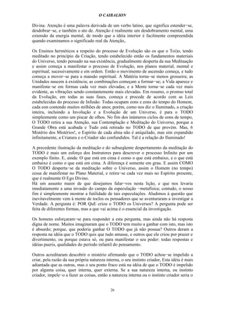 O CAIBALION

Divina. Atenção é uma palavra derivada de um verbo latino, que significa estender−se,
desdobrar−se, e também o ato de. Atenção é realmente um desdobramento mental, uma
extensão da energia mental, de modo que a idéia interior é facilmente compreendida
quando examinamos o significado real da Atenção,.

Os Ensinos herméticos a respeito do processo de Evolução são os que o Toi)o, tendo
meditado no princípio da Criação, tendo estabelecido então os fundamentos materiais
do Universo, tendo pensado na sua existência, gradualmente desperta da sua Meditaação
e assim começa a manifestar o processo de Evolução, nos planos material, mental e
espiritual, sucessivamente e em ordem. Então o movimento de ascensão começa, e tudo
começa a mover−se para a mansão espiritual. A Matéria torna−se menos grosseira; as
Unidades nascem à existência; as combinações começam a formar−se; a Vida aparece e
manifesta−se em formas cada vez mais elevadas; e a Mente torna−se cada vez mais
evidente, as vibrações sendo constantemente mais elevadas. Em resumo, o promso total
da Evolução, em todas as suas fases, começa e procede de acordo com as Leis
estabelecidas do processo de Infusão. Todas ocupam eons e eons do tempo do Homem,
cada eon contendo muitos milhões de anos; porém, como nos diz o Iluminado, a criação
inteira, incluindo a Involução e a Evolução de um Universo, é para o TODO
simplesmente como um piscar de olhos. No fim dos inúmeros ciclos de eons de tempo,
O TODO retira a sua Atenção, sua Contemplação e Meditação do Universo, porque a
Grande Obra está acabada e Tudo está retirado no TODO de que provém. Mas, 6
Mistério dos Mistérios!, o Espírito de cada alma não é aniquilado, mas sim expandido
infinitamente, a Criatura e o Criador são confundidos. Tal é a relação do Iluminado!

A precedente ilustração da meditação e do subseqüente despertamento da meditação do
TODO é mais um esforço dos Instrutores para descrever o processo Infinito por um
exemplo finito. E, ainda: O que está em cima é como o que está embaixo, e o que está
embaixo é como o que está em cima. A diferença é somente em grau. E assim COMO
O TODO desperta−se da meditação sobre o Universo, assim o Homem (no tempo)
cessa de manifestar no Plano Material, e retira−se cada vez mais no Espírito presente,
que é realmente O Ego Divino.
Há um assunto maior de que desejamos falar−vos nesta lição, e que nos levaria
imediatamente a uma invasão do campo da especulação −metafísica; contudo, o nosso
fim é simplesmente mostrar a futilidade de tais especulações. Aludimos à questão que
inevitavelmente vem à mente de toclos os pensadores que se aventuraram a investigar a
Verdade. A pergunta é: POR QuE criou o TODO os Universos? A pergunta pode ser
feita de diferentes formas, mas a que vai acima é o essencial da investigação.

Os homens esforçaram−se para responder a esta pergunta, mas ainda não há resposta
digna de nome. Muitos imaginaram que o TODO tem muito a ganhar com isto, mas isto
é absurdo; porque, que poderia ganhar O TODO que já não possua? Outros deram a
resposta na idéia que o TODO quis que tudo amasse, e outros que ele criou por prazer e
divertimento, ou porque estava só, ou para manifestar o seu poder: todas respostas e
idéias pueris, qualidades do período infantil do pensamento.

Outros acreditaram descobrir o mistério afirmando que o TODO achou−se impelido a
criar, pela razão da sua própria natureza interna, o seu instinto criador, Esta idéia é mais
adiantada que as outras, mas o seu ponto fraco está na idéia de que o TODO é impelido
por alguma coisa, quer interna, quer externa. Se a sua natureza interna, ou instinto
criador, impele−o a fazer as coisas, então a natureza interna ou o instinto criador seria o


                                            26
 