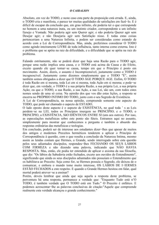 O CAIBALION

Absoluto, em vez do TODO, e neste caso esta parte da proposição está errada. E, ainda,
o TODO cria e manifesta, e parece ter muitas qualidades de satisfações em fazê−lo. E é
difícil de escapar da conclusão que, em grau infinito, ele poderia ter o que corresponde
no homem a uma natureza inata, ou um instinto criador, correspondente a um infinito
I)esejo e Vontade. Não poderia agir sem Querer agir; e não poderia Querer agir sem
Desejar agir; e não Desejaria agir sem Satisfação nisso. E todas estas coisas
pertenceriam a uma Natureza Infinita, e podem ser consideradas como estando de
acordo com a Lei de Correspondência. Mas, ainda, preferimos considerar O TODO
como agindo inteiramente LIVRE de toda influência, tanto interna como externa. Isto é
o problema que se apóia na raiz da dificuldade, e a dificuldade que se apóia na raiz do
problema.

Falando estritamente, não se poderá dizer que haja uma Razão para o TODO agir,
porque uma razão implica uma causa, e o TODO está acima da Causa e do Efeito,
exceto quando ele quer tomar−se causa, tempo em que o Princípio é posto em
movimento. Assim, dizeis, o assunto é Incompreensível, justamente como o TODO é
incognoscível. Justamente como dizemos simplesmente que o TODO "É", assim
também somos obrigados a dizer que O TODO AGE PORQUE AGE. Enfim, O TODO
é toda Razão em si mesma, toda Lei em si mesma, toda Ação em si mesma; e pode−se
dizer que, em verdade, o TODO é a sua própria Razão, a sua própria Lei, a sua própria
Ação; ou que o TODO, a sua Razão, a sua Ação, a sua Lei, são um, com todos estes
nomes sendo de uma só coisa. Na opinião dos que vos dão estas lições, a resposta se
encerra no PRÓPRIO INTIMO DO TODO, junto com o seu Segredo de Existência.
A Lei de Correspondência, na nossa opinião, compreende somente este aspecto do
TODO, que pode ser chamado o aspecto de ESTADO.
O lado oposto deste aspecto é o aspecto de EXISTÊNCIA, no qual toda ’ s as Leis
perdem−se na LEI, todos os Princípios imergem no PRINCÍPIO; e o TODO, o
PRINCÍPIO, a EXISTÊNCIA, SãO IDÊNTICOS ENTRE SI (uns aos outros). Por isso,
as especulações metafísicas sobre este ponto são fúteis. Entramos aqui no assunto,
simplesmente para mostrar que conhecemos a pergunta e também o absurdo das
respostas ordinárias das metafísicas e teologias.
Em conclusão, poderá ser de interesse aos estudantes dizer−lhes que apesar de muitos
dos antigos e modernos Preceitos herméticos tenderem a aplicar o Princípio de
Correspondência à questão, com o que resulta a conclusão da Natureza Intima, mesmo
assim as lendas contam que Hermes, o Grande, sendo interrogado sobre esta questão
pelos seus adiantados discípulos, respondeu−lhes FECHANDO OS SEUS LÁBIOS
COM FIRMEZA e não dizendo uma palavra, indicando que NÃO HAVIA
RESPOSTA. Mas, então, ele podia ter entendido de aplicar o axioma da sua filosofia,
que diz: "Os lábios da Sabedoria estão fechados, exceto aos ouvidos do Entendimento",
significando que ainda os seus discípulos adiantados não possuíam o Entendimento que
os habilitava ao Preceito. Seja como for, se Hermes possuía o Segredo, ele deixou de o
comunicar, e embora o mundo tome muito interesse, OS LÁBIOS DE I−IERMES
ESTÃO FECHADOS a este respeito. E quando o Grande Hermes hesitou em falar, qual
mortal poderá atrever−se a ensinar?
Porém, deveis lembrar que ainda que seja aquela a resposta deste problema, se
porventura há uma resposta, permanece a verdade que: "Enquanto Tudo está n’O
TODO, é também verdade que O TODO está em Tudo." O Preceito é enfático. E
podemos acrescentar−lhe as palavras conclusivas de citação:"Aquele que compreende
realmente esta verdade alcançou o grande conhecimento."



                                          27
 