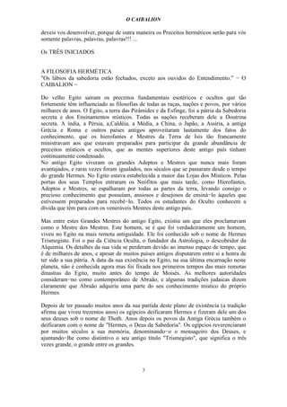 O CAIBALION

deveis vos desenvolver, porque de outra maneira os Preceitos herméticos serão para vós
somente palavras, palavras, palavras!!! ...

Os TRÊS INICIADOS


A FILOSOFIA HERMÉTICA
"Os lábios da sabedoria estão fechados, exceto aos ouvidos do Entendimento." − O
CAIBALION −

Do velho Egito saíram os preceitos fundamentais esotéricos e ocultos que tão
fortemente têm influenciado as filosofias de todas as raças, nações e povos, por vários
milhares de anos. O Egito, a terra das Pirâmides e da Esfinge, foi a pátria da Sabedoria
secreta e dos Ensinamentos místicos. Todas as nações receberam dele a Doutrina
secreta. A índia, a Pérsia, a,Caldéia, a Média, a China, o Japão, a Assíria, a antiga
Grécia e Roma e outros países antigos aproveitaram lautamente dos fatos do
conhecimento, que os hierofantes e Mestres da Terra de Isis tão francamente
ministravam aos que estavam preparados para participar da grande abundância de
preceitos místicos e ocultos, que as mentes superiores deste antigo país tinham
continuamente condensado.
No antigo Egito viveram os grandes Adeptos e Mestres que nunca mais foram
avantajados, e raras vezes foram igualados, nos séculos que se passaram desde o tempo
do grande Hermes. No Egito estava estabelecida a maior das Lojas dos Místicos. Pelas
portas dos seus Templos entraram os Neófitos que mais tarde, como Híerofantes,
Adeptos e Mestres, se espalharam por todas as partes da terra, levando consigo o
precioso conhecimento que possuíam, ansiosos e desejosos de ensiná−lo àqueles que
estivessem preparados para recebê−lo. Todos os estudantes do Oculto conhecem a
dívida que têm para com os veneráveis Mestres deste antigo país.

Mas entre estes Grandes Mestres do antigo Egito, existiu um que eles proclamavam
como o Mestre dos Mestres. Este homem, se é que foi verdadeiramente um homem,
viveu no Egito na mais remota antiguidade. Ele foi conhecido sob o nome de Hermes
Trismegisto. Foi o pai da Ciência Oculta, o fundador da Astrologia, o descobridor da
Alquimia. Os detalhes da sua vida se perderam devido ao imenso espaço de tempo, que
é de milhares de anos, e apesar de muitos países antigos disputarem entre si a honra de
ter sido a sua pátria. A data da sua existência no Egito, na sua última encarnação neste
planeta, não é conhecida agora mas foi fixada nos primeiros tempos das mais remotas
dinastias do Egito, muito antes do tempo de Moisés. As melhores autoridades
consideram−no como contemporâneo de Abraão, e algumas tradições judaicas dizem
claramente que Abraão adquiriu uma parte do seu conhecimento místico do próprio
Hermes.

Depois de ter passado muitos anos da sua partida deste plano de existência (a tradição
afirma que viveu trezentos anos) os egípcios deificaram Hermes e fizeram dele um dos
seus deuses sob o nome de Thoth. Anos depois os povos da Antiga Grécia também o
deificaram com o nome de "Hermes, o Deus da Sabedoria". Os egípcios reverenciaram
por muitos séculos a sua memória, denominando−o o mensageiro dos Deuses, e
ajuntando−lhe como distintivo o seu antigo título "Trismegisto", que significa o três
vezes grande, o grande entre os grandes.



                                           3
 