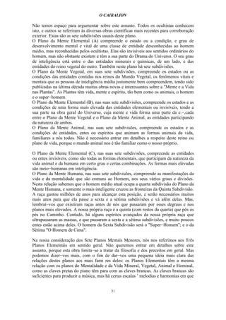 O CAIBALION

Não temos espaço para argumentar sobre este assunto. Todos os ocultistas conhecem
isto, e outros se referiram às diversas obras científicas mais recentes para corroboração
exterior. Estas são as sete subdivisões usuais deste plano.
O Plano da Mente Elemental (A) compreende o estado ou a condição, e grau de
desenvolvimento mental e vital de uma classe de entidade desconhecidas ao homem
médio, mas reconhecidas pelos ocultistas. Elas são invisíveis aos sentidos ordinários do
homem, mas não obstante existem e têm a sua parte do Drama do Universo. O seu grau
de inteligência está entre o das entidades minerais e químicas, de um lado, e das
entidades do reino vegetal do outro. Também neste plano há sete subdivisões.
O Plano da Mente Vegetal, em suas sete subdivisões, compreende os estados ou as
condições das entidades contidas nos reinos do Mundo Vegetal, os fenômenos vitais e
mentais que as pessoas de inteligência média justamente bem compreendem, tendo sido
publícadas na última década muitas obras novas e interessantes sobre a "Mente e a Vida
nas Plantas". As Plantas têm vida, mente e espírito, tão bem como os animais, o homem
e o super−homem.
O Plano da Mente Elemental (B), nas suas sete subdivisões, compreende os estados e as
condições de uma forma mais elevada das entidades elementais ou invisíveis, tendo a
sua parte na obra geral do Universo, cuja mente e vida forma uma parte da e.−,cada
entre o Plano da Mente Vegetal e o Plano da Mente Animal, as entidades participando
da natureza de ambos.
O Plano da Mente Animal, nas suas sete subdivisões, compreende os estados e as
condições de entidades, entes ou espíritos que animam as formas animais da vida,
familiares a nós todos. Não é necessário entrar em detalhes a respeito deste reino ou
plano de vida, porque o mundo animal nos é tão familiar como o nosso próprio.

O Plano da Mente Elemental (C), nas suas sete subdivisões, compreende as entidades
ou entes invisíveis, como são todas as formas elementais, que participam da natureza da
vida animal e da humana em certo grau e certas combinações. As formas mais elevadas
são meio−humanas em inteligência.
O Plano da Mente Humana, nas suas sete subdivisões, compreende as manifestações da
vida e da mentalidade que são comuns ao Homem, nos seus vários graus e divisões.
Nesta relação sabemos que o homem médio atual ocupa a quarta subdivisão do Plano da
Mente Humana, e somente o mais inteligente cruzou as fronteiras da Quinta Subdivisão.
A raça gastou milhões de anos para alcançar esta posição, e serão necessários muitos
mais anos para que ela passe a sexta e a sétima subdivisões e vá além delas. Mas,
lembraí−vos que existiram raças antes de nós que passaram por esses degraus e nos
planos mais elevados. A nossa própria raça é a quinta (com restos da quarta) que pôs os
pés no Caminho. Contudo, há alguns espíritos avançados da nossa própria raça que
ultrapassaram as massas, e que passaram a sexta e a sétima subdivisões, e muito poucos
entes estão acima deles. O homem da Sexta Subdivisão será o "Super−Homem"; e o da
Sétima "O Homem de Cima".

Na nossa consideração dos Sete Planos Mentais Menores, nós nos referimos aos Três
Planos Elementáis em sentido geral. Não queremos entrar em detalhes sobre este
assunto, porque esta obra limita−se a tratar da filosofia e dos preceitos em geral. Mas
podemos dizer−vos mais, com o fim de dar−vos uma pequena idéia mais clara das
relações destes planos aos mais fami res deles: os Planos Elementais têm a mesma
relação com os planos do Mentalidade e da Vida Mineral, Vegetal, Animal e Hominal,
como as claves pretas do piano têm para com as claves brancas. As claves brancas são
suficientes para produzir a música, mas há certas escalas ’ melodias e harmonias em que


                                           31
 