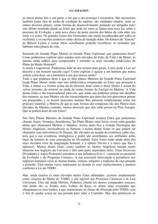 O CAIBALION

as claves pretas têm a sua parte, e em que a sua presença é necessária. São necessários
também como elos de uitião da condição do espírito; são entidades−estados, entre os
outros diversos planos, certas formas de desenvolvimento podendo ser atingidas nele;
este último resultado dando ao leitor que pode ter entre as linhas uma nova luz sobre o
processo de Evolução, e uma nova chave da porta secreta dos lábios da vida entre um
reino e o outro. Os grandes reinos dos Elementais são muito reconhecidos por todos os
ocultistas, e os escritos esotéricos estão cheios de menção deles. Os leitores de "Zanoni"
de Bulwer Lytton e outras obras semelhantes poderão reconhecer as entidades que
habitam estes planos de vida.

Passando do Grande Plano Mental ao Grande Plano Espiritual, que poderemos dizer?
Como poderemos explicar estes estados mais elevados do Ente, da Vida e da Mente, às
mentes ainda inábeis para compreender e entender as mais elevadas subdivisões do
Plano da Mente Hominal?
A tarefa é impossível. Poderemos falar só nos termos mais gerais. Como pode a Luz ser
descrita a um homem nascido cego? Como explicar o açúcar a um homem que nunca
comeu coisa doce, ou a harmonia a um que nasceu surdo?
Tudo o que podemos dizer é que os Sete planos Menores do Grande Plano Espiritual
(cada Plano Menor tendo suas sete subdivisões) compreende os Entes que possuem a
Vida, a mente e a Forma acima da do Homem atual como a deste último é acima do
verme terrestre, do mineral ou ainda de certas formas da Energia ou Matéria. A Vida
destes Entes é tão transcendental para nós, que ainda não podemos pensar nos detalhes
dos mesmos; as suas Mentes são tão transcendentes que para eles nos parecemos pensar
um pouquinho, e os nossos processos mentais lhes parecem simplesmente como um
processo material; a Matéria de que as suas formas são compostas são dos Planos mais
elevados da Matéria, contudo, muitos disseram que eles estão presos na Pura Energia.
Que se poderá dizer de tais Entes?

Nos Sete Planos Menores do Grande Plano Espiritual existem Entes que poderemos
chamar Anjos, Arcanjos, Semideuses. No Plano Menor mais baixo vivem estas grandes
almas que chamamos Mestres e Adeptos. Acima deles fica a Grande Hierarquia das
Hostes Angélicas, inconcebíveis ao homem; e acima destas ficam os que podem ser
chamados sem irreverência Os Deuses, tão elevados na escada da existência estão eles,
pois que a sua existência, inteligência e poder são semelhantes aos atríbuídos pelas
raças de homens às suas concepções da Divindade. Estes Entes estão ainda além dos
mais elevados vôos da imaginação humana, e o epíteto Divino é o único que lhes é
aplicável. Muitos destes Entes como também as Hostes Angélicas tomam muito
interesse nos negócios do Universo e têm uma parte importante neles. Estas Invisíveis
Divindades e Anjos Protetores estendem a sua influência livre e ~osamente no processo
da Evolução e do Progresso Cósmico. A sua ocasional intervenção e assistência nos
negócios humanos criou as muitas lendas, crenças, religiões e tradições da raça passada
e presente. Eles muitas vezes impuseram ao mundo os seus conhecimentos e poderes
conforme a Lei do TODO.

Mas, ainda mesmo os mais elevados destes Entes adiantados ,existem simplesmente
como criações da Mente do TODO, e são sujeitos aos Processos Cósmicos e às Leis
Universais. Eles são ainda Mortais. Podemos chamá−los deuses comparados concsco,
mas ainda são os Irmãos mais Velhos da Raça, as almas mais avançadas que
ultrapassam os seus irmãos, e que renunciaram ao êxtase da Absorção pelo TODO, com
o fim de ajudar a,raça na sua jornada para subir o Caminho. Mas eles pertencem ao


                                           32
 