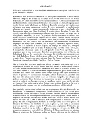 O CAIBALION

Universo e estão sujeitos às suas condições (são mortais) e o seu plano está abaixo do
plano do Espírito Absoluto.

Somente os mais avançados hermetistas são aptos para compreender os mais ocultos
Preceitos a respeito dos estados de existência e dos poderes manifestados nos Planos
Espirituais. Os fenômenos são tão superiores aos dos Planos Mentais que uma confusão
de idéias resultaria certamente se atentássemos em descrevê−los. Somente aqueles cujas
mentes foram muito adestradas nas linhas da Filosofia hermética por muitos anos
certamente que estes transportam consigo de outras encarnações o conhecimento
adquirido previamente − podem compreender justamente o que é significado pelo
Ensinamento sobre este Plano Espiritual. E muitos destes Preceitos Secretos são
considerados pelos hermetistas como sendo sagrados, importantes e perigosos para a
disseminação ao público em geral. Os estudantes inteligentes podem reconhecer que
significamos com isto a idéia que a significação da palavra Espírito, como é empregada
pelos hermetistas, é semelhante à de Poder Vivente, Força Anitriada, Essência Oculta,
Essência da Vida, etc., que não deve ser confundido com o termo usual e comumente
empregado em relação com os termos, isto é, religioso, eclesiástico espiritual, etéreo,
santo, etc. Aos ocultistas a palavra Espírito se emprega ro sentido d"O Princípio
Animado", entendendo com isto a idéia de Poder, Energia Vivente, Força Mística, etc.
E os ocultistas sabem que o que é conhecido por eles como Poder Espiritual pode ser
empregado para o mau como para o bom fim (em concordância com o Princípio de
Polaridade), fato que foi reconhecido pela maioria das religiões nas suas concepções
de− Satã, Belzebu, o Diabo, Lúcifer, Anjos caídos, etc. E assim os conhecimentos a
respeito destes Planos foram conservados no Santo dos Santos, na Câmara Secreta do
Templo de todas as Fraternidades Esotéricas e Ordens Ocultas.

Mas podemos dizer aqui que aquele que atingiu os poderes espirituais superiores e
empregou−os mal tem um terrível destino para si na história, e a vibração do pêndulo
do Ritmo inevitavelmente lança−lo−á no extremo mais baixo da existência Material, de
cujo ponto ele tem de fazer a sua caminhada de prisão espiritual, pelas muitas voltas do
Caminho, mas sempre com a tortura de ter sempre oonsigo urna ligeira memória das
alturas de que caiu por causa das suas más ações. A lenda da Queda dos Anjos tem uma
base nos fatos atuais como sabem todos Os ocultistas avançados. Os esforços para
poderes egoístas no Plano Espiritual inevitavelmente traz como resultado no espírito
egoísta a perda da sua balança espiritual e a queda do mesmo modo que foi elevado
previamente. Mas, ainda para tal alma, é dada a oportunidade da volta, e ela toma o
caminho de volta, pagando a terrível penalidade de acordo com a Ui invariável.

Em conclusão vamos agora lembrar−vos que relativamente (de acordo com ele) ao
Princípio de Correspondência, que contém a verdade: O que está em cima é como o que
está embaixo, e o que está embaixo é como o que está em cima, todos os Sete Princípios
Herméticos estão em muitas operações em todos os diversos planos Físicos, Mental e
Espiritual. O Princípio da Substância Mental aplica−se a todos os planos, porque tudo
nasceu na Mente do TODO. O Princípio de Correspondência se manifesta em tudo,
porque há uma correspondência, harmonia e correlação entre os diversos planos. O
Princípio de Vibração se manifesta em todos os planos−, com efeito, a verdadeira
diferença que faz os planos resulta da Vibração, como explicamos. O Princípio de
Polaridade manifesta−se em todos os planos, porque os extremos dos Pólos são
aparentemente opostos e contra,ditórios. O Princípio de Ritmo manifestasse em todos os
Planos, o movimento dos fenômenos tendo o seu fluxo e refluxo, a sua alta e baixa. O


                                          33
 