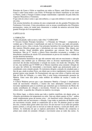 O CAIBALION

Princípio de Causa e Efeito se manifesta em todos os Planos, cada Efeito tendo a sua
Causa e cada Causa tendo o seu Efeito. O Princípio de Gênero manifesta−se em todos
os Planos, sendo a Energia Criadora sempre manifestada e operando ela pela linha dos
Aspectos Masculinos e Femininos.
O que está em cima é como o que está embaixo, e o que está embaixo é como o que está
em cima.
Este axioma hermético de centenas de anos compreende um dos grandes Princípios dos
Fenômenos Universais. Como procedemos com as nossas considerações dos Princípios
permanentes, vamos ter ainda mais claramente a verdade da natureza universal deste
grande Princípio de Correspondência.

CAPÍTULO IX

A VIBRAÇÃO
"Nada está parado, tudo se move, tudo vibra." CAIBALION
O Terceiro Grande Princípio hermético − o Princípio de Vibração − compreende a
verdade que o Movimento é manífestado em tudo no Universo, que nada está parado,
que tudo se move, vibra e circula. Este princípio hermético foi reconhecído por muitos
dos maiores filósofos gregos que o introduziam em seus sistemas. Mas, depois, por
muitos séculos, foram perdidos pelos pensadores que estavam fora das fileiras
herméticas. Mas no 9." século a ciência física descobriu novamente a verdade e as
descobertas científicas do século XX acrescentaram as provas de exatidão e verdade da
secular doutrina hermética.
Os Ensinamentos herméticos são que não somente tudo está em movimento e vibração
constante; mas também que as diferenças entre as diversas manifestações do poder
universal são devidas inteiramente à variação da escala e do modo das vibrações. Não
só isto, mas também que O TODO em si Mesmo manifesta uma constante vibração de
um grau tão infinito de intensidade e movimento rápido que praticamente pode ser
considerado como estando parado. Os instrutores dirigem a atenção do estudante para o
fato de que, ainda no plano físico, um objeto que se move rapidamente (como uma roda
girante) parece estar parado. Os Ensinamentos são que com efeito o Espírito está num
lado do Pólo de Vibração, e o outro Pólo é certa forma extremamente grosseira da
Matéria. Entre estes dois pólos estão milhões de milhões de escalas e modos de
vibração.
A Ciência Moderna provou que o que chamamos Matéria e Energia é simplesmente
modo de movimento vibratório, e muitos dos mais adiantados cientistas estão−se
movenào rapidamente para os ocultistas que sustentam que os fenômenos da Mente são
modos semelhantes de vibração e movimento. Permiti−nos examinar o que disse a
ciência sobre −a questão das vibrações na matéria e na energia.

Em último lugar, a ciência ensina que toda a matéria manifesta, em alguns graus, as
vibrações procedentes da temperatura ou calor. Seja um objeto quente ou frio − ambos
sendo simplesmente graus da mesma coisa − ele manifesta certas vibrações quentes, e
neste sentido está em movimento e vibração. Logo todas as partículas da Matéria estão
em movimento circular, desde os corpúsculos até os sóis. Os planetas giram ao redor
dos sóis, e muitos deles giram sobre seus eixos. Os sóis movem−se ao redor dos grandes
pontos centrais, e crê que estes se movem ao redor de maiores, e assim por diante, até o
infinito. As moléculas de que as espécies particulares da Matéria são compostas se
acham num estado de constante vibração e movimento umas ao redor das outras. As



                                          34
 