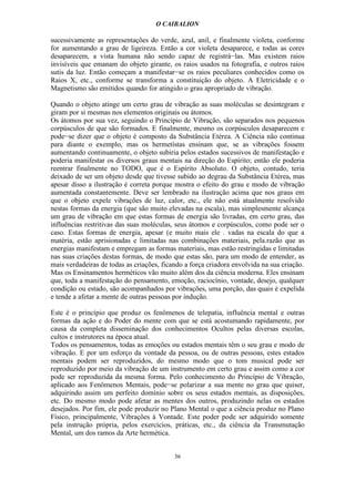O CAIBALION

sucessivamente as representações do verde, azul, anil, e finalmente violeta, conforme
for aumentando a grau de ligeireza. Então a cor violeta desaparece, e todas as cores
desaparecem, a vista humana não sendo capaz de registrá−las. Mas existem raios
invisíveis que emanam do objeto girante, os raios usados na fotografia, e outros raios
sutis da luz. Então começam a manifestar−se os raios peculiares conhecidos como os
Raios X, etc., conforme se transforma a constituição do objeto. A Eletricidade e o
Magnetismo são emitidos quando for atingido o grau apropriado de vibração.

Quando o objeto atinge um certo grau de vibração as suas moléculas se desintegram e
giram por si mesmas nos elementos originais ou átomos.
Os átomos por sua vez, seguindo o Princípio de Vibração, são separados nos pequenos
corpúsculos de que são formados. E finalmente, mesmo os corpúsculos desaparecem e
pode−se dizer que o objeto é composto da Substância Etérea. A Ciência não continua
para diante o exemplo, mas os hermetístas ensinam que, se as vibrações fossem
aumentando continuamente, o objeto subiria pelos estados sucessivos de manifestação e
poderia manifestar os diversos graus mentais na direção do Espírito; então ele poderia
reentrar finalmente no TODO, que é o Espírito Absoluto. O objeto, contudo, teria
deixado de ser um objeto desde que tivesse subido ao degrau da Substância Etérea, mas
apesar disso a ilustração é correta porque mostra o efeito do grau e modo de vibração
aumentada constantemente. Deve ser lembrado na ilustração acima que nos graus em
que o objeto expele vibrações de luz, calor, etc., ele não está atualmente resolvido
nestas formas da energia (que são muito elevadas na escala), mas simplesmente alcança
um grau de vibração em que estas formas de energia são livradas, em certo grau, das
influências restritivas das suas moléculas, seus átomos e corpúsculos, como pode ser o
caso. Estas formas de energia, apesar (e muito mais ele . vadas na escala do que a
matéria, estão aprisionadas e limitadas nas combinações materiais, pela.razão que as
energias manifestam e empregam as formas materiais, mas estão restringidas e limitadas
nas suas criações destas formas, de modo que estas são, para um modo de entender, as
mais verdadeiras de todas as criações, ficando a força criadora envolvida na sua criação.
Mas os Ensinamentos herméticos vão muito além dos da ciência moderna. Eles ensinam
que, toda a manifestação do pensamento, emoção, raciocínio, vontade, desejo, qualquer
condíção ou estado, são acompanhados por vibrações, uma porção, das quais é expelida
e tende a afetar a mente de outras pessoas por indução.

Este é o princípio que produz os fenômenos de telepatia, influência mental e outras
formas da ação e do Poder do mente com que se está acostumando rapidamente, por
causa da completa disseminação dos conhecimentos Ocultos pelas diversas escolas,
cultos e instrutores na época atual.
Todos os pensamentos, todas as emoções ou estados mentais têm o seu grau e modo de
vibração. E por um esforço da vontade da pessoa, ou de outras pessoas, estes estados
mentais podem ser reproduzidos, do mesmo modo que o tom musical pode ser
reproduzido por meio da vibração de um instrumento em certo grau e assim como a cor
pode ser reproduzida da mesma forma. Pelo conhecimento do Princípio de Vibração,
aplicado aos Fenômenos Mentais, pode−se polarizar a sua mente no grau que quiser,
adquirindo assim um perfeito domínio sobre os seus estados mentais, as disposições,
etc. Do mesmo modo pode afetar as mentes dos outros, produzindo nelas os estados
desejados. Por fim, ele pode produzir no Plano Mental o que a ciência produz no Plano
Físico, principalmente, Vibrações à Vontade. Este poder pode ser adquirido somente
pela instrução própria, pelos exercícios, práticas, etc., da ciência da Transmutação
Mental, um dos ramos da Arte hermética.


                                           36
 