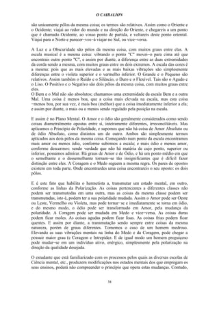 O CAIBALION

são unicamente pólos da mesma coisa; os termos são relativos. Assim como o Oriente e
o Ocidente; viajai ao redor do mundo e na direção do Oriente, e chegareis a um ponto
que é chamado Ocidente, ao vosso ponto de partida, e voltareis deste ponto oriental.
Viajai para o Norte e parecer−vos−á viajar no Sul, ou vice−versa.

A Luz e a Obscuridade são pólos da mesma coisa, com muitos graus entre elas. A
escala musical é a mesma coisa: vibrando o ponto "C" movei−o para cima até que
encontrais outro ponto "C", e assim por diante, a diferença entre as duas extremidades
da corda sendo a mesma, com muitos graus entre os dois extremos. A escala das cores é
a mesma: pois que as mais elevadas e as mais baixas vibrações são simplesmente
diferenças entre o violeta superior e o vermelho inferior. O Grande e o Pequeno são
relativos. Assim também o Ruído e o Silêncio, o Duro e o Flexível. Tais são o Agudo e
o Liso. O Positivo e o Negativo são dois pólos da mesma coisa, com muitos graus entre
eles.
O Bem e o Mal não são absolutos; chamamos uma extremidade da escala Bem e a outra
Mal. Uma coisa é menos boa, que a coisa mais elevada na escala, mas esta coisa
−menos boa, por sua vez, é mais boa (melhor) que a coisa imediatamente inferior a ela;
e assim por diante, o mais ou o menos sendo regulado pela posição na escala.

E assim é no Plano Mental. O Amor e o ódio são geralmente considerados como sendo
coisas diametralmente opostas entre si, inteiramente diferentes, irreconciliáveis. Mas
aplicamos o Princípio de Polaridade, e supomos que não há coisa de Amor Absoluto ou
de ódio Absoluto, como distintos um do outro. Ambos são simplesmente termos
aplicados aos dois pólos da mesma coisa. Começando num ponto da escala encontramos
mais amor ou menos ódio, conforme subirmos a escala; e mais ódio e menos amor,
conforme descermos: sendo verdade que não há matéria de cujo ponto, superior ou
inferior, possamos admirar. Há graus de Amor e de Ódio, e há um ponto médio em que
o semelhante e o dessemelhante tornam−se tão insignificantes que é difícil fazer
distinção entre eles. A Coragem e o Medo seguem a mesma regra. Os pares de opostos
existem em toda parte. Onde encontrardes uma coisa encontrareis o seu oposto: os dois
pólos.

E é este fato que habilita o hermetista a, transmutar um estado mental, em outro,
conforme as linhas da Polarização. As coisas pertencentes a diferentes classes não
podem ser transmutodas em uma outra, mas as coisas da mesma classe podem ser
transmutadas, isto é, podem ter a sua polaridade mudada. Assim o Amor pode ser Oeste
ou Leste, Vermelho ou Violeta, mas pode tornar−se e imediatamente se torna em ódio,
e do mesmo modo, o ódio pode ser transformado em Amor, pela mudança da
polaridade. A Coragem pode ser mudada em Medo e vice−versa. As coisas duras
podem ficar moles. As coisas agudas podem ficar lisas. As coisas frias podem ficar
quentes. E assim por diante, a transmutação sendo sempre entre coisas da mesma
natureza, porém de graus diferentes. Tomemos o caso de um homem medroso.
Elevando as suas vibrações mentais na linha do Medo e da Coragem, pode chegar a
possuir maior grau (e Coragem e Intrepidez. E de igual modo um homem preguiçoso
pode mudar−se em um indivíduo ativo, enérgico, simplesmente pela polarização na
direção da qualidade desejada.

O estudante que está familiarizado com os processos pelos quais as diversas escolas de
Ciência mental, etc., produzem modificações nos estados mentais dos que empregam os
seus ensinos, poderá não compreender o princípio que opera estas mudanças. Contudo,


                                         38
 