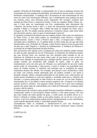 O CAIBALION

quando o Princípio de Polaridade é compreendido, ele vê que as mudanças mentais são
ocasionadas por uma mudança de polaridade, uma descida na mesma escala: o assunto é
facilmente compreendido. A mudança não é da natureza de uma transrnutação de uma
coisa em outra coisa inteiramente diferente, mas é simplesmente uma mudança de grau
nas mesmas coisas, uma diferença muito importante. Por exemplo, tomando uma
analogia do Plano Físico, é impossível mudar o Calor em Agudeza, Ruído, Altura, etc.,
mas o Calor pode ser transmutado em Frio, simplesmente pela diminuição dás
’vibrações. Da mesma forma o ódio e o Amor são mutuamente transmutáveis; assim
também o Medo e a Coragem. Mas o Medo não pode ser mudado em Amor, nem a
Coragem em Mo. Os estados mentais pertencem a inúmeras classes, cada classe deles
tem dois pólos opostos, entre os quais a transmutação é possível.
O estudante reconhecerá facilmente que nos estados mentais, bem como nos fenômenos
do Plano Físico, os dois pólos podem ser classificados como Positivo e Negativo,
respectivamente. Assim o Amor é Positivo para o ódio, a Coragem para o Medo, a
Atividade para a Indolência, etc. E também pode−se dizer ainda que aos que não estão
familiarizados com o Princípio de Vibração, o pólo Positivo parece ser de um grau mais
elevado que o pólo Negativo, e dominá−lo imediatamente. A tendência da Natureza é
na direção da atividade dominante do pólo Positivo.
Para acrescentar mais alguma coisa à mudança dos pólos dos próprios estados mentais
de cada um pela operação da arte de, Polarização, os fenômenos da Influência mental,
nas suas diversas fases, nos mostram que este princípio pode estender−se até ao
fenômeno da influência de uma mente sobre outra, de que muito se tem escrito nos
últimos anos. Quando se compreende que a Indução mental é possível, isto é, que estes
estados mentais são produzidos pela indução de outros, então se pode ver
imediatamente como um certo grau de vibração, ou a polarização de um certo estado
mental, pode ser comunicado a outra pessoa, e assim se muda a sua polaridade nesta
classe de estados mentais. É conforme este princípio que os resultados de muitos
tratamentos mentais são obtidos. Por exemplo, uma pessoa é azul, melancólica e cheia
de medo. Um cientista mental adestrando pela sua própria vontade a sua mente à
desejada vibração, obtém a desejada polarização no seu próprio caso, então produz um
estado mental semelhante no outro por indução, o resultado sendo que as vibrações são
elevadas e a pessoa polarizada no lado Positivo da escala em vez do lado Negativo,
transmutadas em e o seu Medo e outras emoções negativas são , Coragem e nos estados
mentais positivos similares. Um pequeno estudo mostrar−vos−á que estas mudanças
mentais são quase todas de conformidade com a linha de Polarização, a mudança sendo
de grau e não de espécie.
O conhecimento da existência deste grande Princípio hermético habilitará o estudante a
compreender melhor os seus próprios estados mentais e o das outras pessoas. Ele verá
que estes estados são todos questão de graus, e vendo assim, ele poderá elevar ou a−
baixar a vibração à vontade, mudar os seus pólos mentais, em vez de ser o seu servo e
escravo. E por este conhecimento poderá auxiliar inteligentemente os seus semelhantes,
e pelo método apropriado mudar a −polaridade quando desejar.
Aconselhamos todos os estudantes a famliarizarem−se com este Princípio de
Polaridade, porque uma exata compreensão dó mesmo esclarecerá muitos assuntos
difíceis.

CAPÍTULO XI

O RITMO



                                         39
 